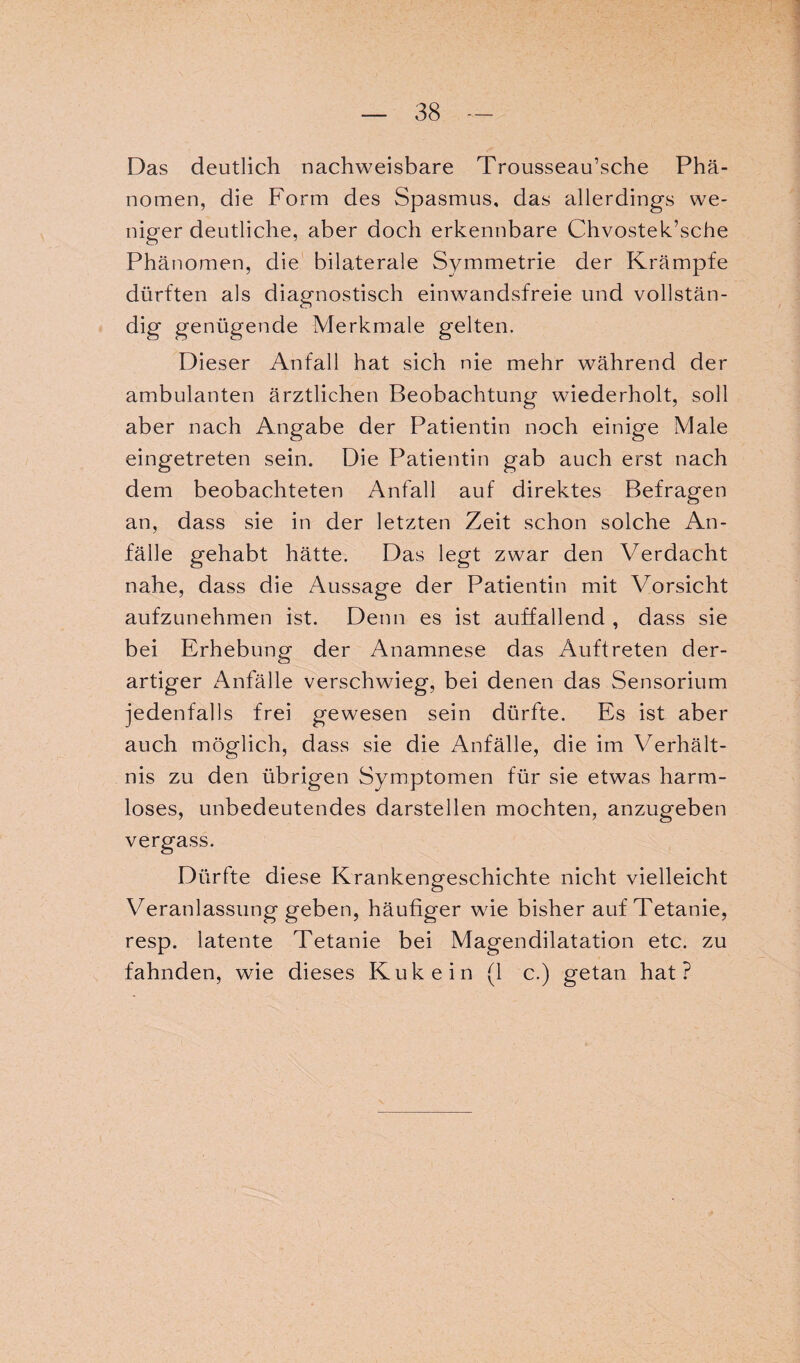 Das deutlich nachweisbare Trousseau’sche Phä¬ nomen, die Form des Spasmus, das allerdings we¬ niger deutliche, aber doch erkennbare Chvostek’sche Phänomen, die bilaterale Symmetrie der Krämpfe dürften als diagnostisch einwandsfreie und vollstän¬ dig genügende Merkmale gelten. Dieser Anfall hat sich nie mehr während der ambulanten ärztlichen Beobachtung wiederholt, soll aber nach Angabe der Patientin noch einige Male eingetreten sein. Die Patientin gab auch erst nach dem beobachteten Anfall auf direktes Befragen an, dass sie in der letzten Zeit schon solche An¬ fälle gehabt hätte. Das legt zwar den Verdacht nahe, dass die Aussage der Patientin mit Vorsicht aufzunehmen ist. Denn es ist auffallend , dass sie bei Erhebung der Anamnese das Auftreten der¬ artiger Anfälle verschwieg, bei denen das Sensorium jedenfalls frei gewesen sein dürfte. Es ist aber auch möglich, dass sie die Anfälle, die im Verhält¬ nis zu den übrigen Symptomen für sie etwas harm¬ loses, unbedeutendes darstellen mochten, anzugeben vergass. Dürfte diese Krankengeschichte nicht vielleicht Veranlassung geben, häufiger wie bisher auf Tetanie, resp. latente Tetanie bei Magendilatation etc. zu fahnden, wie dieses Kukein (1 c.) getan hat?