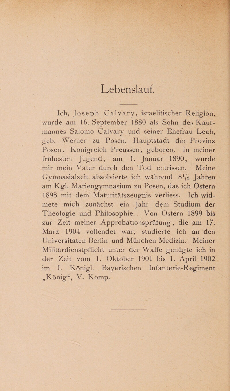 Lebenslauf. Ich, Joseph Calvary, israelitischer Religion, wurde am 16. September 1880 als Sohn des Kauf¬ mannes Salomo Calvary und seiner Ehefrau Leah, geb. Werner zu Posen, Hauptstadt der Provinz Posen, Königreich Preussen, geboren. In meiner frühesten Jugend, am 1. Januar 1890, wurde mir mein Vater durch den Tod entrissen. Meine Gymnasialzeit absolvierte ich während 8^2 Jahren am Kgl. Mariengymnasium zu Posen, das ich Ostern 1898 mit dem Maturitätszeugnis verliess. Ich wid¬ mete mich zunächst ein Jahr dem Studium der Theologie und Philosophie. Von Ostern 1899 bis zur Zeit meiner Approbationsprüfung , die am 17. März 1904 vollendet war, studierte ich an den Universitäten Berlin und München Medizin. Meiner Militärdienstpflicht unter der Waffe genügte ich in der Zeit vom 1. Oktober 1901 bis 1. April 1902 im I. Königl. Bayerischen Infanterie-Regiment