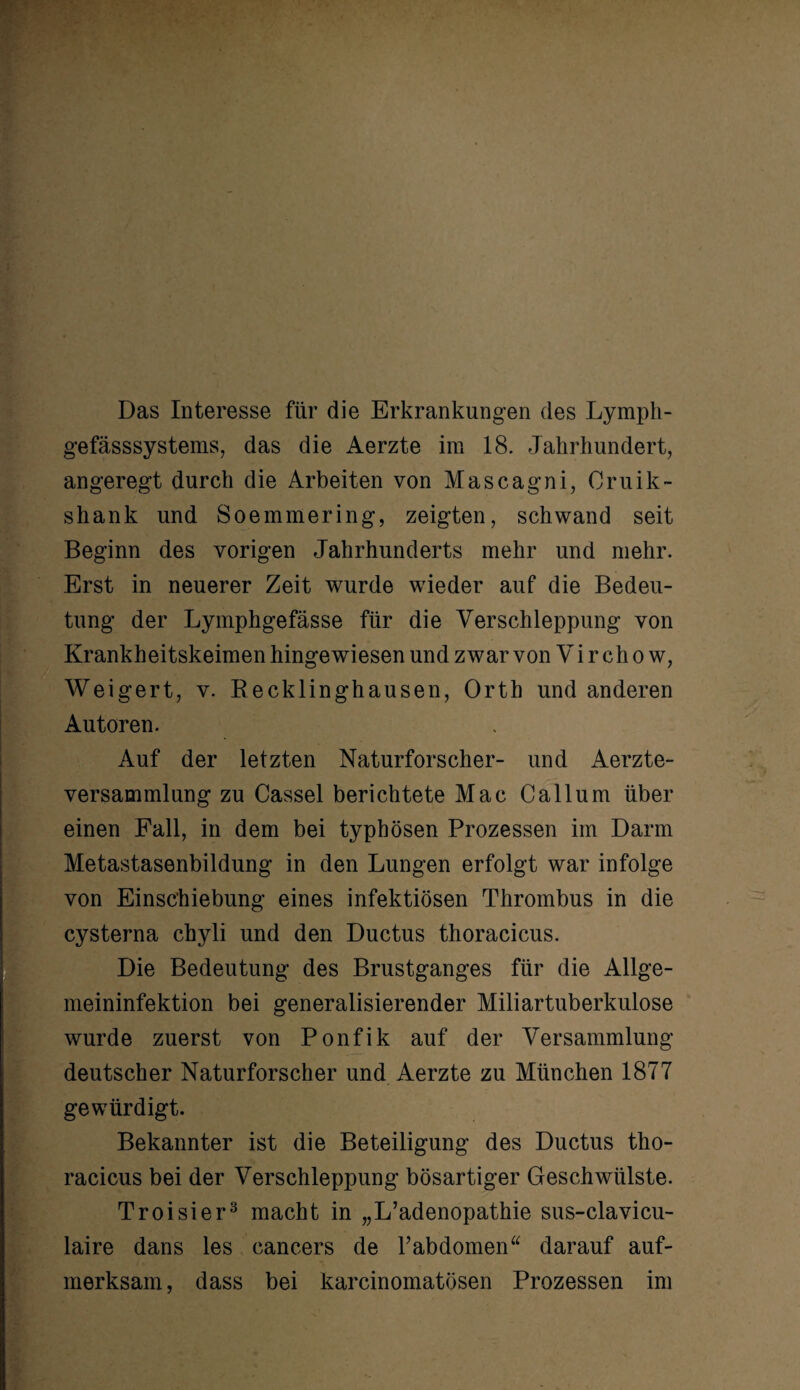 Das Interesse für die Erkrankungen des Lymph- gefässsystems, das die Aerzte im 18. Jahrhundert, angeregt durch die Arbeiten von Mascagni, Cruik- shank und Soemmering, zeigten, schwand seit Beginn des vorigen Jahrhunderts mehr und mehr. Erst in neuerer Zeit wurde wieder auf die Bedeu¬ tung der Lymphgefässe für die Verschleppung von Krankheitskeimen hingewiesen und zwar von Vi r ch o w, Weigert, v. Becklinghausen, Orth und anderen Autoren. Auf der letzten Naturforscher- und Aerzte- versammlung zu Cassel berichtete Mac Ca 11 um über einen Fall, in dem bei typhösen Prozessen im Darm Metastasenbildung in den Lungen erfolgt war infolge von Einsc’hiebung eines infektiösen Thrombus in die cysterna chyli und den Ductus thoracicus. Die Bedeutung des Brustganges für die Allge¬ meininfektion bei generalisierender Miliartuberkulose wurde zuerst von Ponfik auf der Versammlung deutscher Naturforscher und Aerzte zu München 1877 gewürdigt. Bekannter ist die Beteiligung des Ductus tho¬ racicus bei der Verschleppung bösartiger Geschwülste. Troisier3 macht in „L’adenopathie sus-clavicu- laire dans les cancers de l’abdomen“ darauf auf¬ merksam, dass bei karcinomatösen Prozessen im