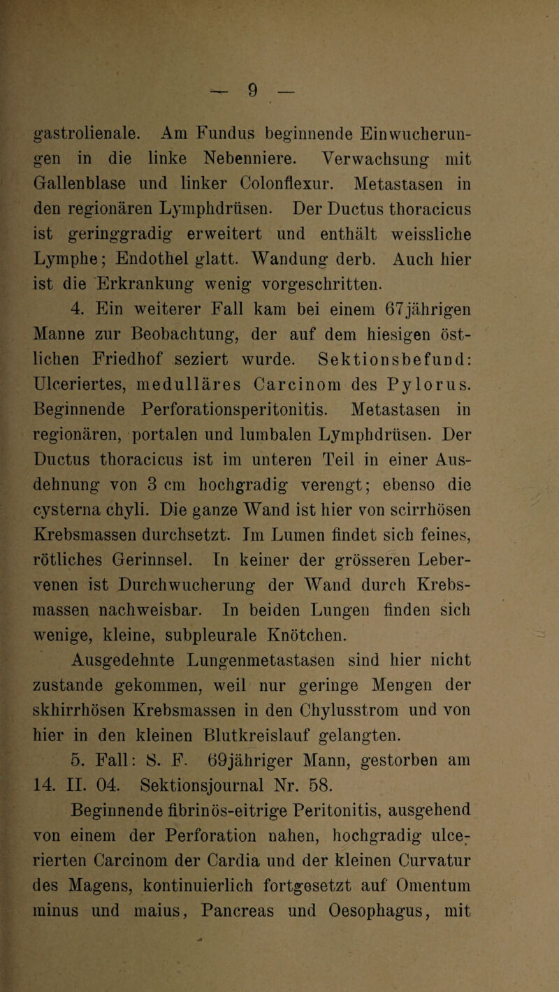 gastrolienale. Am Fundus beginnende Ein Wucherun¬ gen in die linke Nebenniere. Verwachsung mit Gallenblase und linker Colonflexur. Metastasen in den regionären Lymphdrüsen. Der Ductus thoracicus ist geringgradig erweitert und enthält weissliche Lymphe; Endothel glatt. Wandung derb. Auch hier ist die Erkrankung wenig vorgeschritten. 4. Ein weiterer Fall kam bei einem 67jährigen Manne zur Beobachtung, der auf dem hiesigen öst¬ lichen Friedhof seziert wurde. Sektionsbefund: Ulceriertes, medulläres Carcinom des Pylorus. Beginnende Perforationsperitonitis. Metastasen in regionären, portalen und lumbalen Lymphdrüsen. Der Ductus thoracicus ist im unteren Teil in einer Aus¬ dehnung von 3 cm hochgradig verengt; ebenso die cysterna chyli. Die ganze Wand ist hier von scirrhösen Krebsmassen durchsetzt. Im Lumen findet sich feines, rötliches Gerinnsel. In keiner der grösseren Leber¬ venen ist Durchwucherung der Wand durch Krebs¬ massen nachweisbar. In beiden Lungen finden sich wenige, kleine, subpleurale Knötchen. Ausgedehnte Lungenmetastasen sind hier nicht zustande gekommen, weil nur geringe Mengen der skhirrhösen Krebsmassen in den Chylusstrom und von hier in den kleinen Blutkreislauf gelangten. 5. Fall: 8. F. 69jähriger Mann, gestorben am 14. II. 04. Sektionsjournal Nr. 58. Beginnende fibrinös-eitrige Peritonitis, ausgehend von einem der Perforation nahen, hochgradig ulcer rierten Carcinom der Cardia und der kleinen Curvatur des Magens, kontinuierlich fortgesetzt auf Omentum minus und maius, Pancreas und Oesophagus, mit