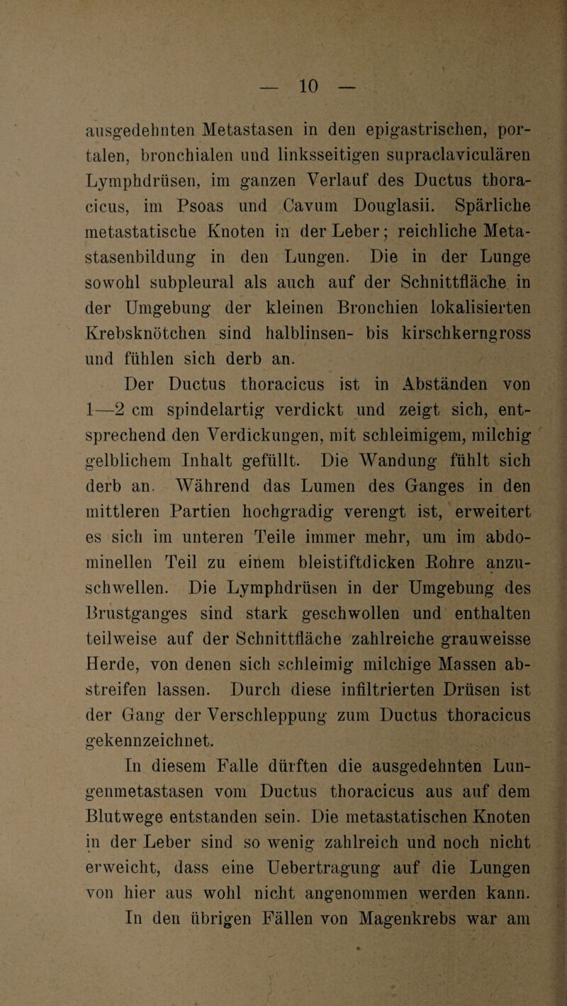 ausgedehnten Metastasen in den epigastrischen, por¬ talen, bronchialen und linksseitigen supraclaviculären Lymphdrüsen, im ganzen Verlauf des Ductus thora- cicus, im Psoas und Cavum Douglasii. Spärliche metastatische Knoten in der Leber; reichliche Meta¬ stasenbildung in den Lungen. Die in der Lunge sowohl subpleural als auch auf der Schnittfläche in der Umgebung der kleinen Bronchien lokalisierten Krebsknötchen sind halblinsen- bis kirschkerngross und fühlen sich derb an. Der Ductus thoracicus ist in Abständen von 1—2 cm spindelartig verdickt und zeigt sich, ent¬ sprechend den Verdickungen, mit schleimigem, milchig gelblichem Inhalt gefüllt. Die Wandung fühlt sich derb an. Während das Lumen des Ganges in den mittleren Partien hochgradig verengt ist, erweitert es sich im unteren Teile immer mehr, um im abdo¬ minellen Teil zu einem bleistiftdicken Bohre anzu¬ schwellen. Die Lymphdrüsen in der Umgebung des Brustganges sind stark geschwollen und enthalten teilweise auf der Schnittfläche zahlreiche grauweisse Herde, von denen sich schleimig milchige Massen ab¬ streifen lassen. Durch diese infiltrierten Drüsen ist der Gang der Verschleppung zum Ductus thoracicus gekennzeichnet. In diesem Falle dürften die ausgedehnten Lun¬ genmetastasen vom Ductus thoracicus aus auf dem Blutwege entstanden sein. Die metastatischen Knoten in der Leber sind so wenig zahlreich und noch nicht erweicht, dass eine Uebertragung auf die Lungen von hier aus wohl nicht angenommen werden kann. In den übrigen Fällen von Magenkrebs war am