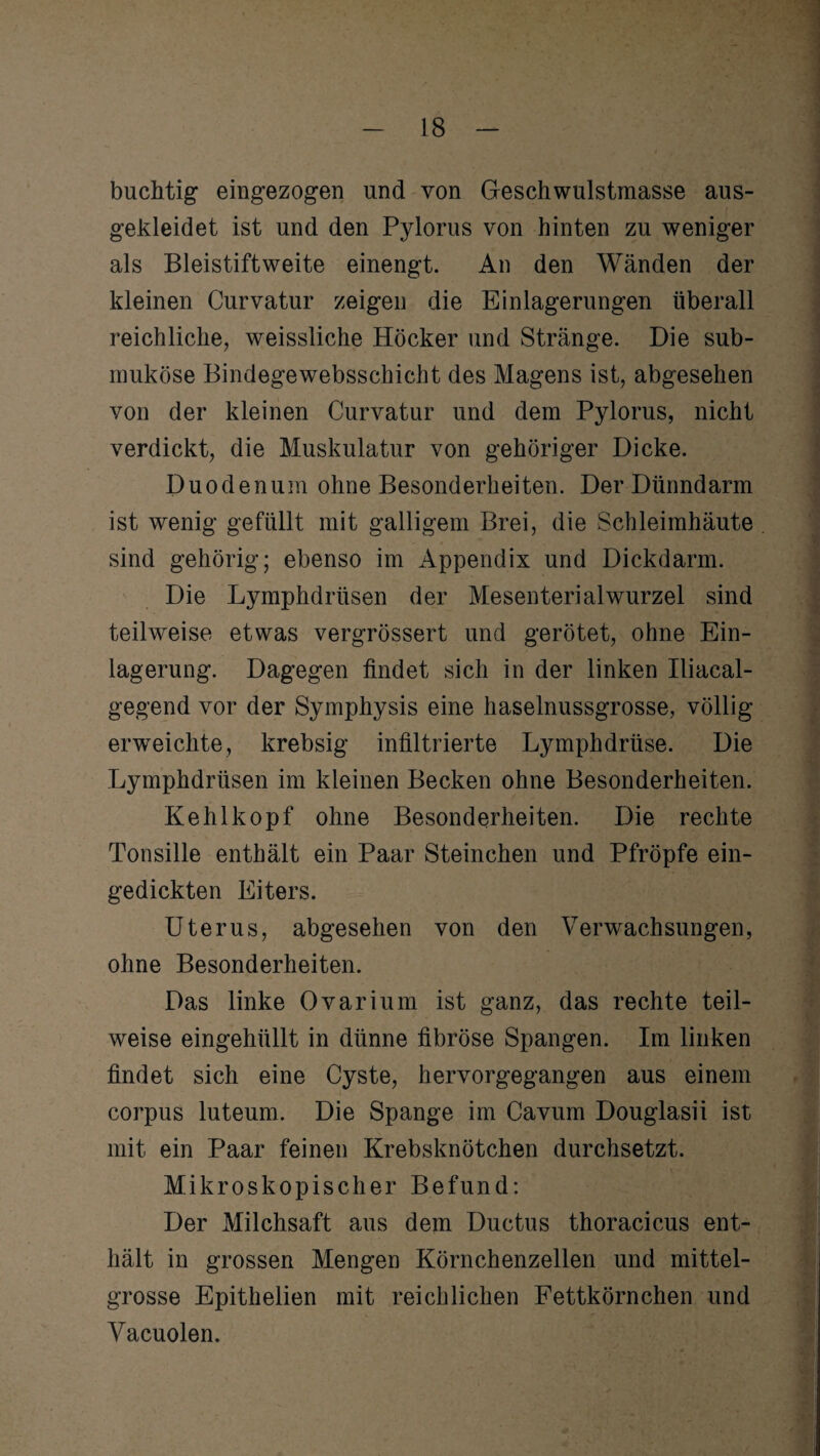 buchtig eingezogen und von Geschwulstmasse aus¬ gekleidet ist und den Pylorus von hinten zu weniger als Bleistiftweite einengt. An den Wänden der kleinen Curvatur zeigen die Einlagerungen überall reichliche, weissliche Höcker und Stränge. Die sub¬ muköse Bindegewebsschicht des Magens ist, abgesehen von der kleinen Curvatur und dem Pylorus, nicht verdickt, die Muskulatur von gehöriger Dicke. Duodenum ohne Besonderheiten. Der Dünndarm ist wenig gefüllt mit galligem Brei, die Schleimhäute sind gehörig; ebenso im Appendix und Dickdarm. Die Lymphdrüsen der Mesenterialwurzel sind teilweise etwas vergrössert und gerötet, ohne Ein¬ lagerung. Dagegen findet sich in der linken Iliacal- gegend vor der Symphysis eine haselnussgrosse, völlig erweichte, krebsig infiltrierte Lymphdrüse. Die Lymphdrüsen im kleinen Becken ohne Besonderheiten. Kehlkopf ohne Besonderheiten. Die rechte Tonsille enthält ein Paar Sternchen und Pfropfe ein¬ gedickten Eiters. Uterus, abgesehen von den Verwachsungen, ohne Besonderheiten. Das linke Ovarium ist ganz, das rechte teil¬ weise eingehüllt in dünne fibröse Spangen. Im linken findet sich eine Cyste, hervorgegangen aus einem corpus luteum. Die Spange im Cavum Douglasii ist mit ein Paar feinen Krebsknötchen durchsetzt. Mikroskopischer Befund: Der Milchsaft aus dem Ductus thoracicus ent¬ hält in grossen Mengen Körnchenzellen und mittel¬ grosse Epithelien mit reichlichen Fettkörnchen und Vacuolen.