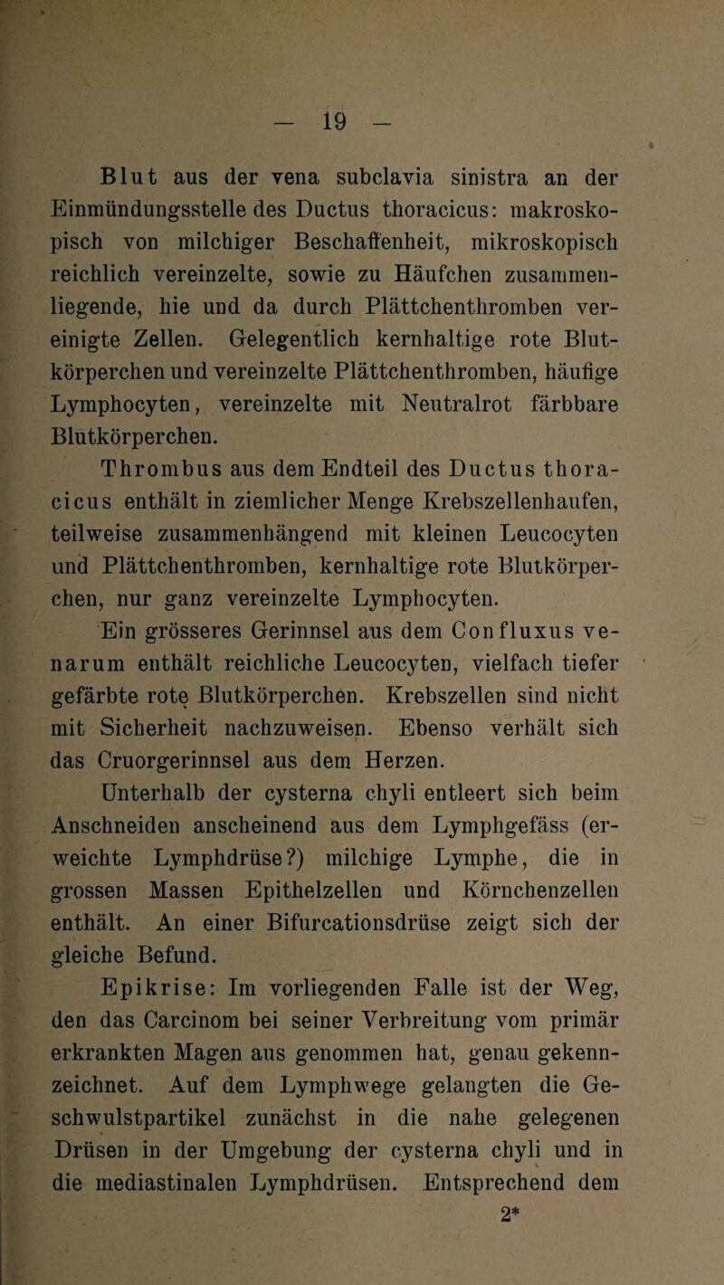 Blut aus der yena subclavia sinistra an der Einmündungsstelle des Ductus thoracicus: makrosko¬ pisch von milchiger Beschaffenheit, mikroskopisch reichlich vereinzelte, sowie zu Häufchen zusammen¬ liegende, hie und da durch Plättchenthromben ver¬ einigte Zellen. Gelegentlich kernhaltige rote Blut¬ körperchen und vereinzelte Plättchenthromben, häufige Lymphocyten, vereinzelte mit Neutralrot färbbare Blutkörperchen. Thrombus aus dem Endteil des Ductus thora¬ cicus enthält in ziemlicher Menge Krebszellenhaufen, teilweise zusammenhängend mit kleinen Leucocyten und Plättchenthromben, kernhaltige rote Blutkörper¬ chen, nur ganz vereinzelte Lymphocyten. Ein grösseres Gerinnsel aus dem Confluxus ve- narum enthält reichliche Leucocyten, vielfach tiefer gefärbte rote Blutkörperchen. Krebszellen sind nicht mit Sicherheit nachzuweisen. Ebenso verhält sich das Cruorgerinnsel aus dem Herzen. Unterhalb der cysterna chyli entleert sich beim Anschneiden anscheinend aus dem Lymphgefäss (er¬ weichte Lymphdrüse?) milchige Lymphe, die in grossen Massen Epithelzellen und Körnchenzellen enthält. An einer Bifurcationsdrüse zeigt sich der gleiche Befund. Epikrise: Im vorliegenden Falle ist der Weg, den das Carcinom bei seiner Verbreitung vom primär erkrankten Magen aus genommen hat, genau gekenn¬ zeichnet. Auf dem Lymphwege gelangten die Ge¬ schwulstpartikel zunächst in die nahe gelegenen Drüsen in der Umgebung der cysterna chyli und in die mediastinalen Lymphdrüsen. Entsprechend dem 2*