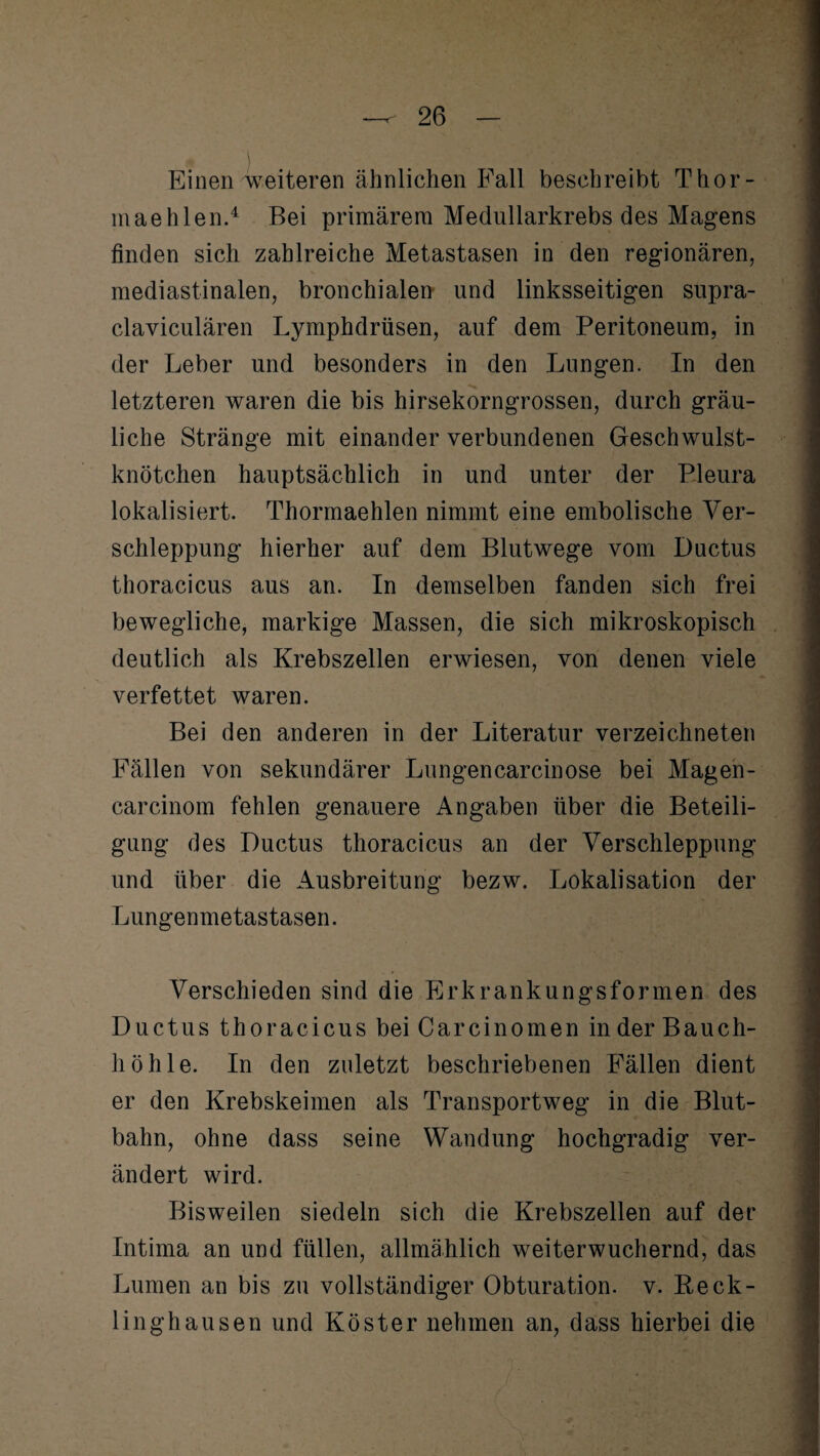 Einen weiteren ähnlichen Fall beschreibt Thor- maehlen.4 Bei primärem Medullarkrebs des Magens finden sich zahlreiche Metastasen in den regionären, mediastinalen, bronchialen und linksseitigen supra- claviculären Lymphdrüsen, auf dem Peritoneum, in der Leber und besonders in den Lungen. In den letzteren waren die bis hirsekorngrossen, durch gräu¬ liche Stränge mit einander verbundenen Geschwulst¬ knötchen hauptsächlich in und unter der Pleura lokalisiert. Thormaehlen nimmt eine embolische Ver¬ schleppung hierher auf dem Blutwege vom Ductus thoracicus aus an. In demselben fanden sich frei bewegliche, markige Massen, die sich mikroskopisch deutlich als Krebszellen erwiesen, von denen viele verfettet waren. Bei den anderen in der Literatur verzeichneten Fällen von sekundärer Lungencarcinose bei Magen- carcinom fehlen genauere Angaben über die Beteili¬ gung des Ductus thoracicus an der Verschleppung und über die Ausbreitung bezw. Lokalisation der Lungenmetastasen. Verschieden sind die Erkrankungsformen des Ductus thoracicus bei Car ein o men in der Bauch- liöhle. In den zuletzt beschriebenen Fällen dient er den Krebskeimen als Transportweg in die Blut¬ bahn, ohne dass seine Wandung hochgradig ver¬ ändert wird. Bisweilen siedeln sich die Krebszellen auf der Intima an und füllen, allmählich weiterwuchernd, das Lumen an bis zu vollständiger Obturation. v. Reck¬ linghausen und Köster nehmen an, dass hierbei die