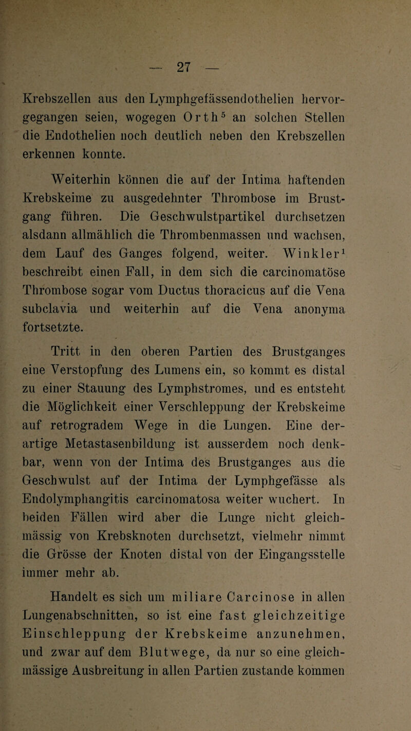 Krebszellen aus den Lymphgefässendothelien hervor¬ gegangen seien, wogegen Orth5 an solchen Stellen die Endothelien noch deutlich neben den Krebszellen erkennen konnte. Weiterhin können die auf der Intima haftenden Krebskeime zu ausgedehnter Thrombose im Brust¬ gang führen. Die Geschwulstpartikel durchsetzen alsdann allmählich die Thrombenmassen und wachsen, dem Lauf des Ganges folgend, weiter. Winkler1 beschreibt einen Fall, in dem sich die carcinomatöse Thrombose sogar vom Ductus thoracicus auf die Vena subclavia und weiterhin auf die Vena anonyma fortsetzte. Tritt in den oberen Partien des Brustganges eine Verstopfung des Lumens ein, so kommt es distal zu einer Stauung des Lymphstromes, und es entsteht die Möglichkeit einer Verschleppung der Krebskeime auf retrogradem Wege in die Lungen. Eine der¬ artige Metastasenbildung ist ausserdem noch denk¬ bar, wenn von der Intima des Brustganges aus die Geschwulst auf der Intima der Lymphgefässe als Endolymphangitis carcinomatosa weiter wuchert. In beiden Fällen wird aber die Lunge nicht gleich- mässig von Krebsknoten durchsetzt, vielmehr nimmt die Grösse der Knoten distal von der Eingangsstelle immer mehr ab. Handelt es sich um miliare Carcinose in allen Lungenabschnitten, so ist eine fast gleichzeitige Einschleppung der Krebskeime anzunehmen, und zwar auf dem Blutwege, da nur so eine gleich- mässige Ausbreitung in allen Partien zustande kommen