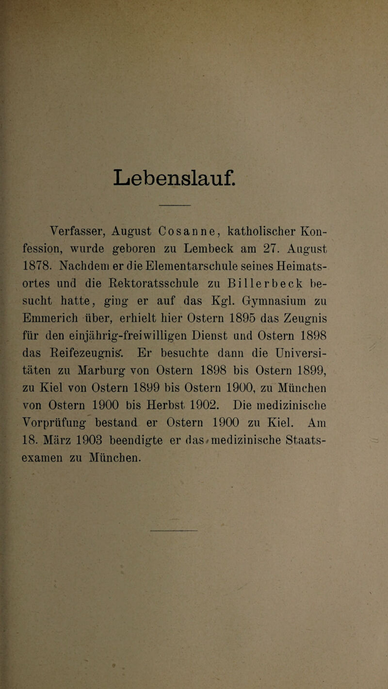 Lebenslauf. Verfasser, August C o s a n n e, katholischer Kon¬ fession, wurde geboren zu Lembeck am 27. August 1878. Nachdem er die Elementarschule seines Heimats¬ ortes und die Rektoratsschule zu Billerbeck be¬ sucht hatte, ging er auf das Kgl. Gymnasium zu Emmerich über, erhielt hier Ostern 1895 das Zeugnis für den einjährig-freiwilligen Dienst und Ostern 1898 das Reifezeugnis'. Er besuchte dann die Universi¬ täten zu Marburg von Ostern 1898 bis Ostern 1899, zu Kiel von Ostern 1899 bis Ostern 1900, zu München von Ostern 1900 bis Herbst 1902. Die medizinische Vorprüfung bestand er Ostern 1900 zu Kiel. Am 18. März 1903 beendigte er das /medizinische Staats¬ examen zu München.
