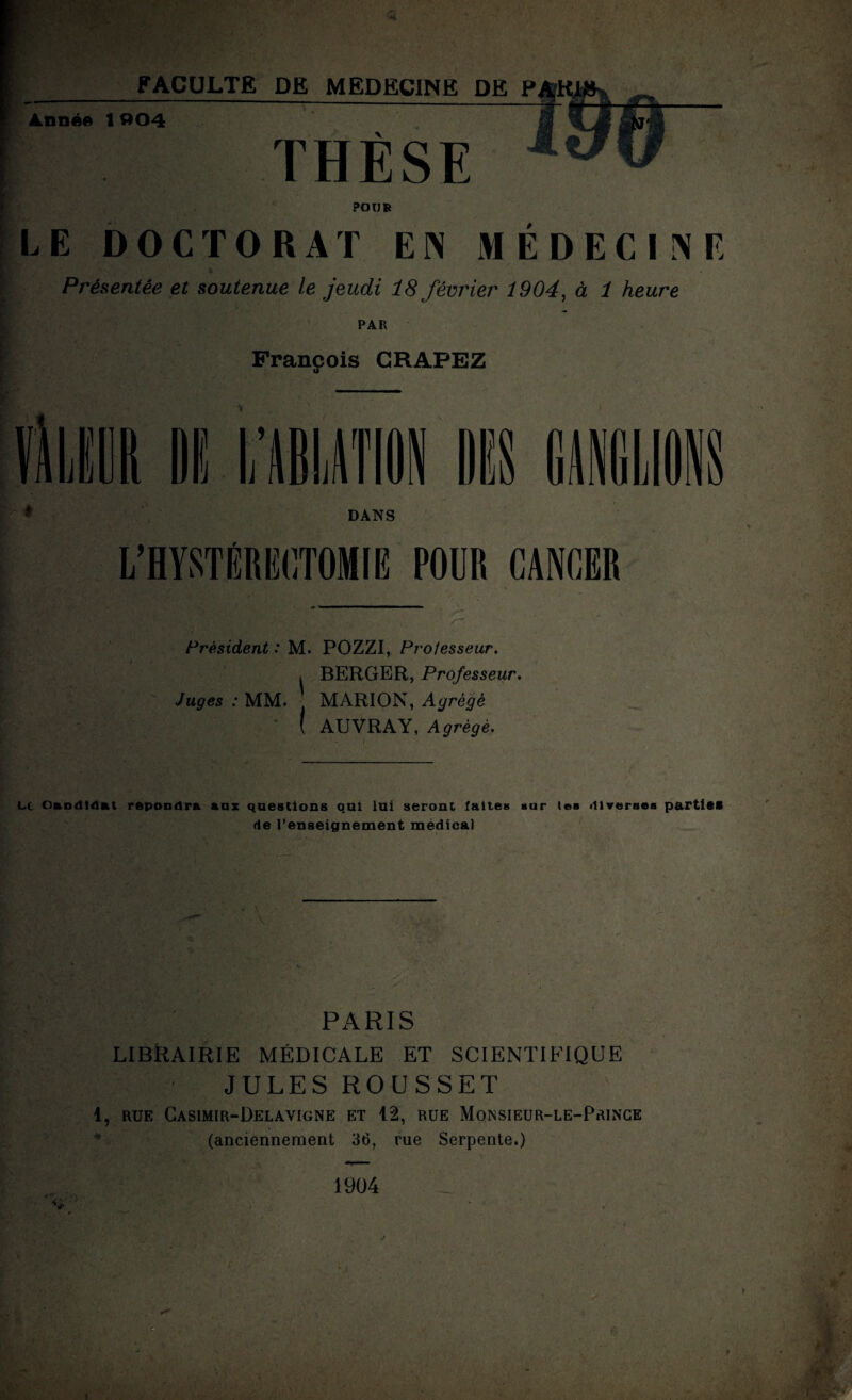 Année 1»04 THÈSE POUR LE DOCTORAT EN MÉDECINE Présentée et soutenue le jeudi 18 février 1904, à 1 heure PAR François CRAPEZ Président : M. POZZI, Professeur. , BERGER, Professeur. Juges : MM. . MARION, Agrégé ( AUVRAY, Agrégé. Lt Candidat repondra anx questions qui lui seront laites sur (es diverses parties de l’enseignement medical PARIS LIBRAIRIE MÉDICALE ET SCIENTIFIQUE JULES ROUSSET 1, rue Casimir-Delavigne et 12, rue Monsieur-le-Prince (anciennement 36, rue Serpente.) 1904