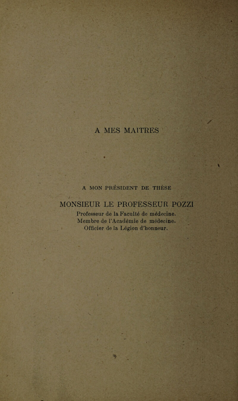 * A MON PRÉSIDENT DE THÈSE • f ' L - •-' j. v 4ES3^SM / MONSIEUR LE PROFESSEUR POZZI Professeur de la Faculté de médecine. Membre de l’Académie de médecine. Officier de la Légion d'honneur. » \ . ,x • à 4+ > jljgh I J* - ' \