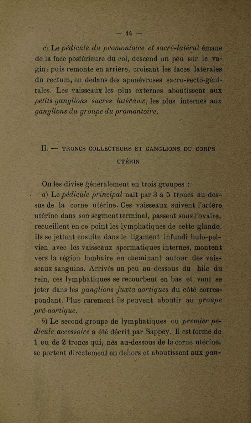 \ c) Le pédicule du promontoire et sacré-latéral émane de la face postérieure du col, descend un peu sur le va¬ gin, puis remonte en arrière, croisant les faces latérales du rectum, en dedans des aponévroses sacro-recto-géni- tales. Les vaisseaux les plus externes aboutissent aux petits ganglions sacrés latéraux, les plus internes aux ganglions du groupe du promontoire. II. — TRONCS COLLECTEURS ET GANGLIONS DU CORPS UTÉRIN On les divise généralement en trois groupes : a) Le pédicule principal naît par 3 à 5 troncs au-des¬ sus de la corne utérine. Ces vaisseaux suivent l’artère utérine dans son segment terminal, passent sous l ovaire, recueillent en ce point les lymphatiques de cette glande. Ils se jettent ensuite dans le ligament infundi bulo-pel- vien avec les vaisseaux spermatiques internes, montent vers la région lombaire en cheminant autour des vais¬ seaux sanguins. Arrivés un peu au-dessous du hile du rein, ces lymphatiques se recourbent en bas et vont se jeter dans les ganglions juxta-aortiques du côté corres¬ pondant. Plus rarement ils peuvent aboutir au groupe pré-aortique. b) Le second groupe de lymphatiques ou premier pé¬ dicule accessoire a été décrit par Sappey. Il est formé de 1 ou de 2 troncs qui, nés au-dessous de la corne utérine, se portent directement en dehors et aboutissent aux gan-