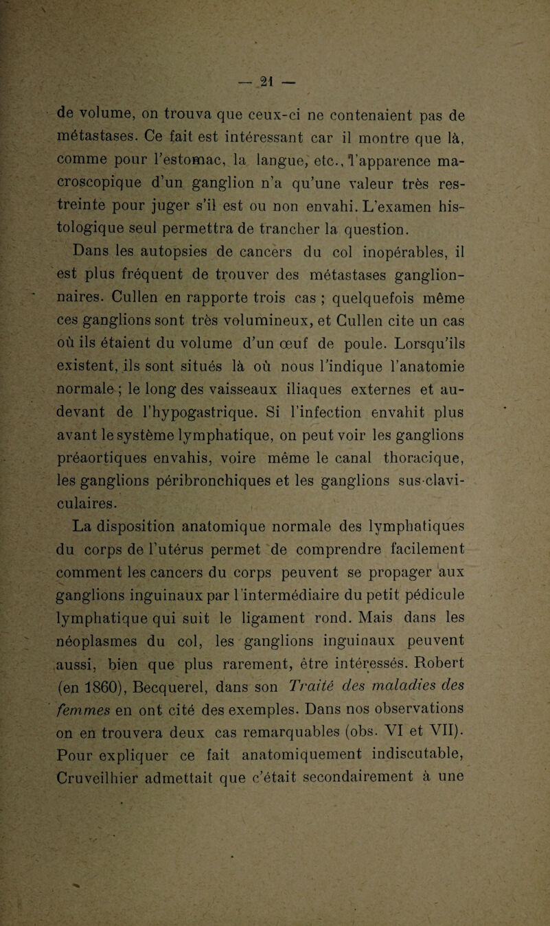 de volume, on trouva que ceux-ci ne contenaient pas de métastases. Ce fait est intéressant car il montre que là, comme pour l'estomac, la langue, etc., l’apparence ma¬ croscopique d’un ganglion n’a qu’une valeur très res¬ treinte pour juger s’il est ou non envahi. L’examen his¬ tologique seul permettra de trancher la question. Dans les autopsies de cancers du col inopérables, il est plus fréquent de trouver des métastases ganglion¬ naires. Cullen en rapporte trois cas ; quelquefois même ces ganglions sont très volumineux, et Cullen cite un cas où ils étaient du volume d’un œuf de poule. Lorsqu’ils existent, ils sont situés là où nous l’indique l’anatomie normale ; le long des vaisseaux iliaques externes et au- devant de l’hypogastrique. Si l’infection envahit plus avant le système lymphatique, on peut voir les ganglions préaortiques envahis, voire même le canal thoracique, les ganglions péribronchiques et les ganglions sus-clavi¬ culaires. La disposition anatomique normale des lymphatiques du corps de l’utérus permet de comprendre facilement comment les cancers du corps peuvent se propager aux ganglions inguinaux par l’intermédiaire du petit pédicule lymphatique qui suit le ligament rond. Mais dans les néoplasmes du col, les ganglions inguinaux peuvent aussi, bien que plus rarement, être intéressés. Robert (en 1860), Becquerel, dans son Traité des maladies des femmes en ont cité des exemples. Dans nos observations on en trouvera deux cas remarquables (obs. VI et VII). Pour expliquer ce fait anatomiquement indiscutable, Cruveilhier admettait que c’était secondairement à une