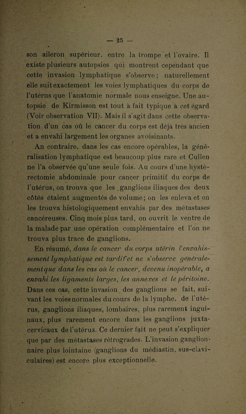 son aileron supérieur, entre la trompe et l’ovaire. Il existe plusieurs autopsies qui montrent cependant que cette invasion lymphatique s’observe ; naturellement elle suit exactement les voies lymphatiques du corps de l’utérus que l’anatomie normale nous enseigne. Une au¬ topsie de Kirmisson est tout à fait typique à cet égard (Voir observation VII). Mais il s’agit dans cette observa¬ tion d’un cas où le cancer du corps est déjà très ancien et a envahi largement les organes avoisinants. An contraire, dans les cas encore opérables, la géné¬ ralisation lymphatique est beaucoup plus rare et Cullen ne l’a observée qu’une seule fois. Au cours d’une hysté¬ rectomie abdominale pour cancer primitif du corps de l’utérus, on trouva que les .ganglions iliaques des deux côtés étaient augmentés de volume; on les enleva et on les trouva histologiquement envahis par des métastases cancéreuses. Cinq mois plus tard, on ouvrit le ventre de la malade par une opération complémentaire et l’on ne trouva plus trace de ganglions. En résumé, dans le cancer du corps utérin l’envahis¬ sement lymphatique est tardif et ne s’observe générale¬ ment que dans les cas où le cancer, devenu inopérable, a envahi les ligaments larges, les annexes et le péritoine. Dans ces cas, cette invasion des ganglions se fait, sui¬ vant les voies normales du cours de la lymphe, de l’uté¬ rus, ganglions iliaques, lombaires, plus rarement ingui¬ naux, plus rarement encore dans les ganglions juxta- cervicaux de l’utérus. Ce dernier fait ne peut s’expliquer que par des métastases rétrogrades. L’invasion ganglion¬ naire plus lointaine (ganglions du médiastin, sus-clavi¬ culaires) est encore plus exceptionnelle.