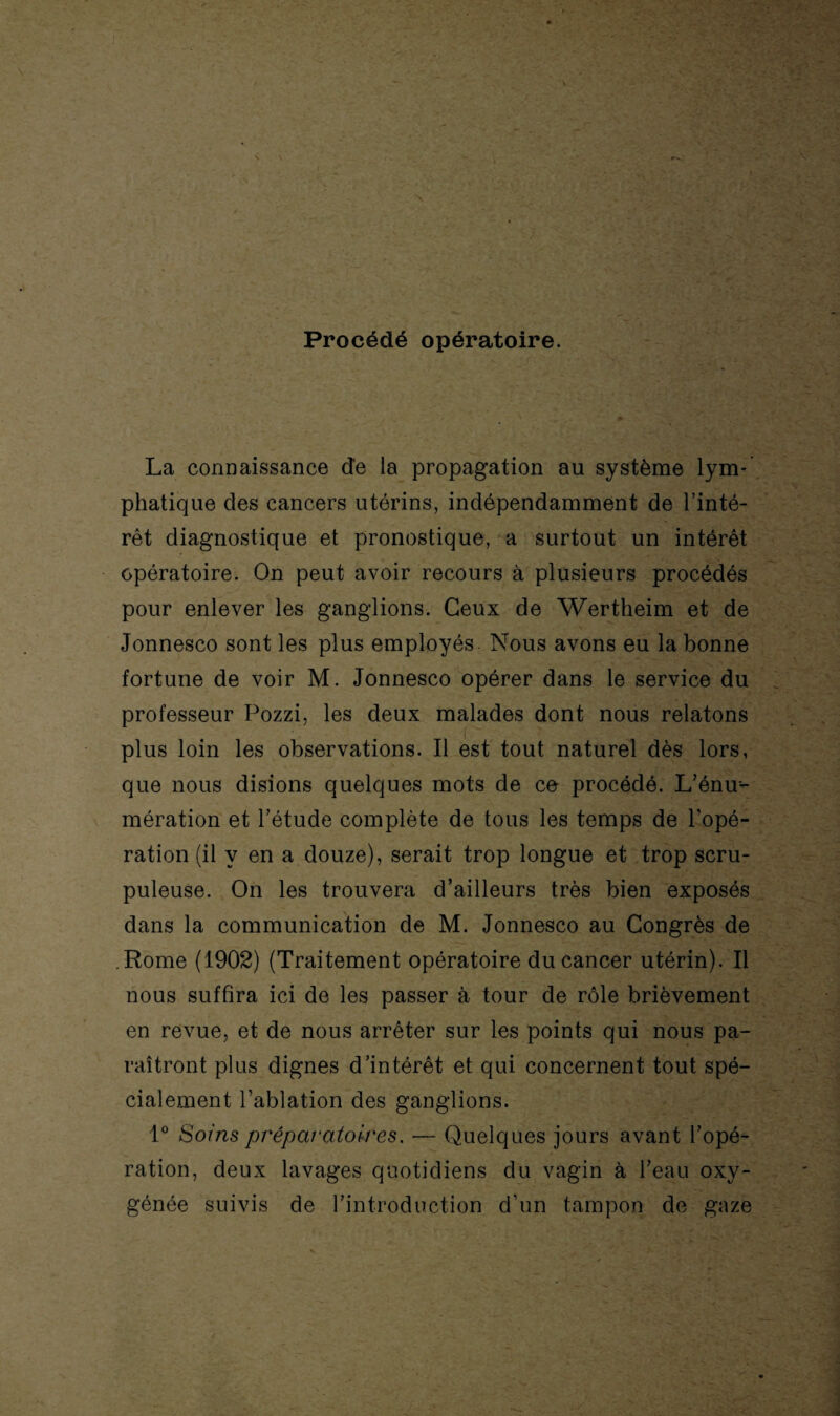 Procédé opératoire. La connaissance de la propagation au système lym¬ phatique des cancers utérins, indépendamment de l’inté¬ rêt diagnostique et pronostique, a surtout un intérêt opératoire. On peut avoir recours à plusieurs procédés pour enlever les ganglions. Ceux de Wertheim et de Jonnesco sont les plus employés Nous avons eu la bonne fortune de voir M. Jonnesco opérer dans le service du professeur Pozzi, les deux malades dont nous relatons plus loin les observations. Il est tout naturel dès lors, que nous disions quelques mots de ce procédé. L’énu¬ mération et l’étude complète de tous les temps de l’opé¬ ration (il y en a douze), serait trop longue et trop scru¬ puleuse. On les trouvera d’ailleurs très bien exposés dans la communication de M. Jonnesco au Congrès de Rome (1902) (Traitement opératoire du cancer utérin). Il nous suffira ici de les passer à tour de rôle brièvement en revue, et de nous arrêter sur les points qui nous pa¬ raîtront plus dignes d’intérêt et qui concernent tout spé¬ cialement l’ablation des ganglions. 1° Soins préparatoires. — Quelques jours avant l’opé¬ ration, deux lavages quotidiens du vagin à l’eau oxy¬ génée suivis de l’introduction d’un tampon de gaze