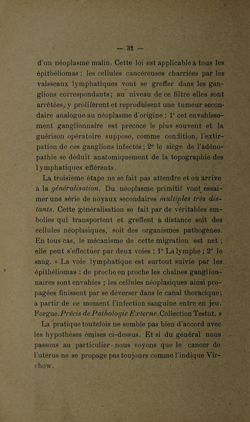 d’un néoplasme malin. Cette loi est applicable à tous les épithéliomas : les cellules cancéreuses charriées par les vaisseaux lymphatiques vont se greffer dans les gan¬ glions correspondants ; au niveau de ce filtre elles, sont arrêtées; y prolifèrent et reproduisent une tumeur secon¬ daire analogue au néoplasme d’origine : 1° cet envahisse¬ ment ganglionnaire est précoce le plus souvent et la guérison opératoire suppose, comme condition, l’extir¬ pation de ces ganglions infectés ; 2° le siège de l’adéno¬ pathie se déduit anatomiquement de la topographie des lymphatiques efférents. La troisième étape ne se fait pas attendre et on arrive à la généralisation. Du néoplasme primitif vont^ essai¬ mer une série de noyaux secondaires multiples très dis- t tants. Cette généralisation se fait par de véritables em¬ bolies qui transportent et greffent à distance soit des cellules néoplasiques, soit des organismes pathogènes. En tous cas, le mécanisme de cette migration est net ; elle peut s’effectuer par deux voies : 1° La lymphe ; 2° le sang. « La voie lymphatique est surtout suivie par les épithéliomas : de proche en proche les chaînes ganglion¬ naires sont envahies ; les cellules néoplasiques ainsi pro¬ pagées finissent par se déverser dans le canal thoracique; à partir de ce moment l’infection sanguine entre en jeu. Forgue.Précis de Pathologie Externe.Collection Testut. » La pratique toutefois ne semble pas bien d’accord avec i , les hypothèses émises ci-dessus. Et si du général nous passons au particulier nous voyons que le cancer de l’utérus ne se propage pas toujours comme l’indique Vir¬ chow.