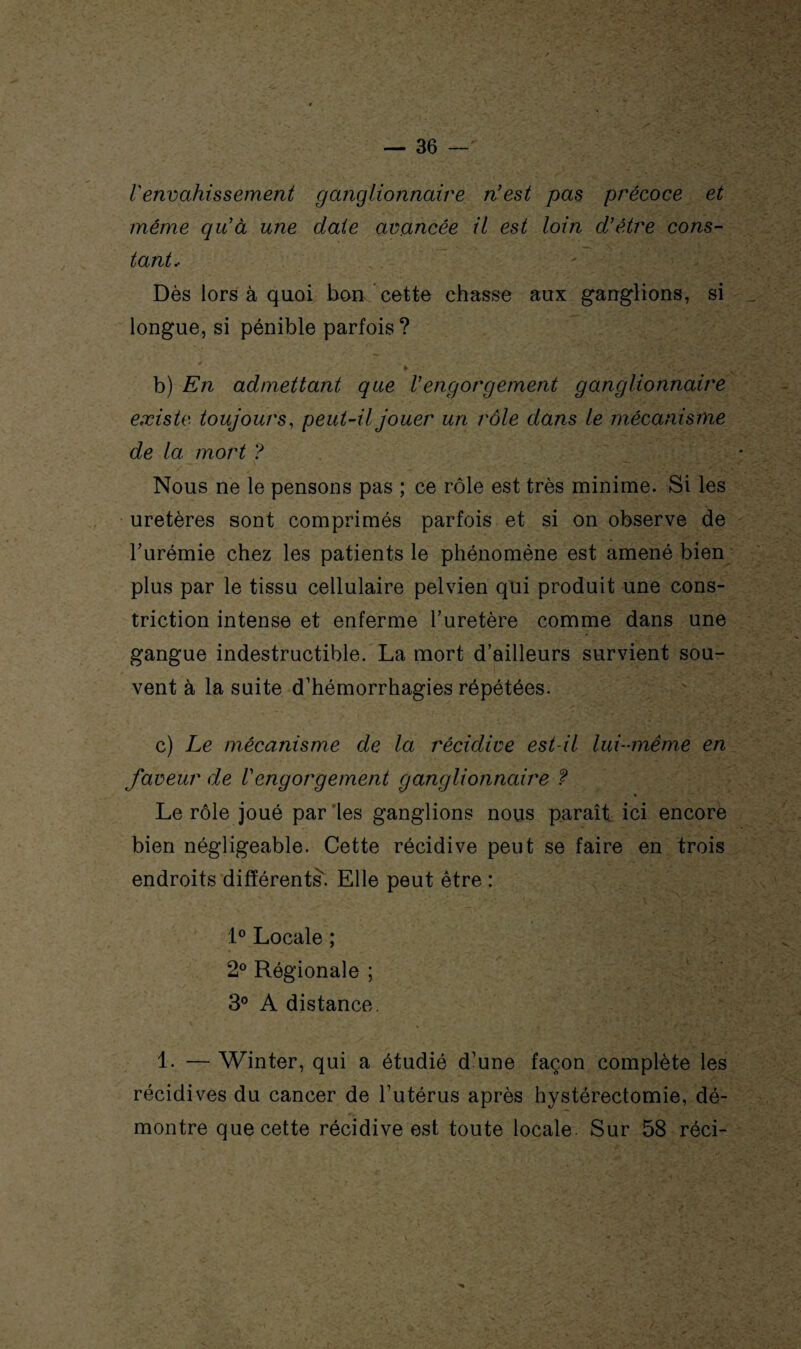 l'envahissement ganglionnaire n'est pas précoce et même qu'à une date avancée il est loin d'être cons¬ tant.. Dès lors à quoi bon cette chasse aux ganglions, si longue, si pénible parfois? ► b) En admettant que l'engorgement ganglionnaire existe toujours, peut-il jouer un rôle dans le mécanisme de la mort ? Nous ne le pensons pas ; ce rôle est très minime. Si les uretères sont comprimés parfois et si on observe de l’urémie chez les patients le phénomène est amené bien plus par le tissu cellulaire pelvien qui produit une cons- triction intense et enferme l’uretère comme dans une gangue indestructible. La mort d’ailleurs survient sou¬ vent à la suite d’hémorrhagies répétées. c) Le mécanisme de la récidive est-il lui-même en faveur de Vengorgement ganglionnaire ? * Le rôle joué par les ganglions nous paraît, ici encore bien négligeable. Cette récidive peut se faire en trois endroits différents. Elle peut être : 1° Locale ; 2° Régionale ; 3° A distance. 1. — Winter, qui a étudié d’une façon complète les récidives du cancer de l’utérus après hystérectomie, dé¬ montre que cette récidive est toute locale. Sur 58 réci-