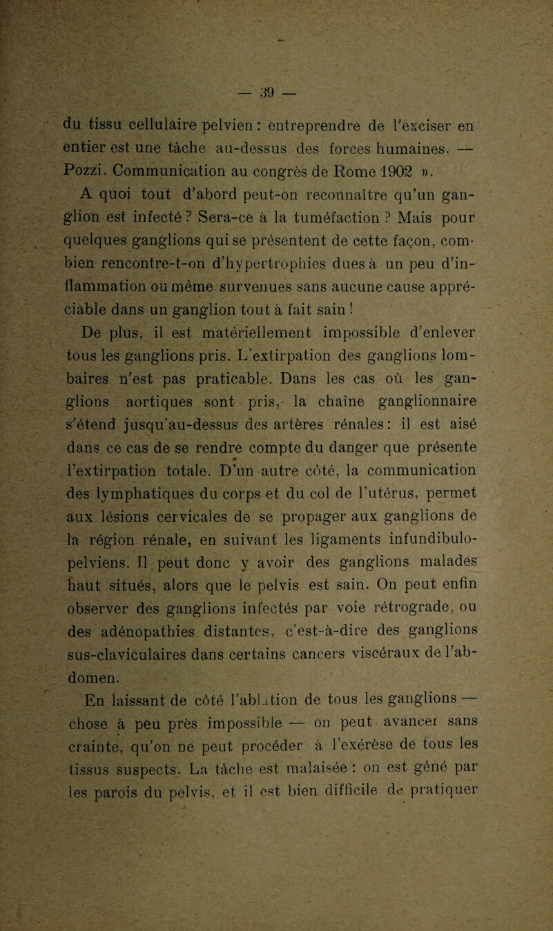 du tissu cellulaire pelvien : entreprendre de l'exciser en entier est une tâche au-dessus des forces humaines. — Pozzi, Communication au congrès de Rome 1902 ». A quoi tout d'abord peut-on reconnaître qu’un gan¬ glion est infecté ? Sera-ce à la tuméfaction ? Mais pour quelques ganglions qui se présentent de cette façon, com¬ bien rencontre-t-on d’hypertrophies dues à un peu d’in¬ flammation ou même survenues sans aucune cause appré¬ ciable dans un ganglion tout à fait sain ! De plus, il est matériellement impossible d’enlever tous les ganglions pris. L’extirpation des ganglions lom¬ baires n’est pas praticable. Dans les cas où les gan¬ glions aortiques sont pris,- la chaîne ganglionnaire s’étend jusqu’au-dessus des artères rénales: il est aisé dans ce cas de se rendre compte du danger que présente ^ - * l’extirpation totale. D’un autre côté, la communication des lymphatiques du corps et du col de l’utérus, permet aux lésions cervicales de se propager aux ganglions de la région rénale, en suivant les ligaments infundibulo- pelviens. II . peut donc y avoir des ganglions malades haut situés, alors que le pelvis est sain. On peut enfin observer des ganglions infectés par voie rétrograde, ou des adénopathies, distantes, c’est-à-dire des ganglions sus-claviculaires dans certains cancers viscéraux de l’ab¬ domen. En laissant de côté l’ablation de tous les ganglions — chose à peu près impossible — on peut avancer sans crainte, qu’on ne peut procéder à l’exérèse de tous les tissus suspects. La tâche est malaisée : on est gêné par les parois du pelvis, et il est bien difficile de pratiquer