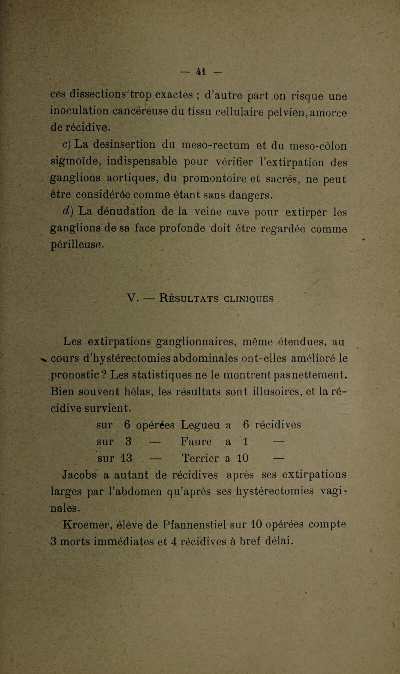 ces dissections trop exactes ; d’autre part on risque une inoculation cancéreuse du tissu cellulaire pelvien, amorce de récidive. c) La desinsertion du meso-rectum et du meso-côlon sigmoïde, indispensable pour vérifier l’extirpation des ganglions aortiques, du promontoire et sacrés, ne peut être considérée comme étant sans dangers. d) La dénudation de la veine cave pour extirper les ganglions de sa face profonde doit être regardée comme périlleuse. V. — Résultats cliniques Les extirpations ganglionnaires, même étendues, au cours d’hystérectomies abdominales ont-elles amélioré le pronostic? Les statistiques ne le montrent pas nettement. Bien souvent hélas, les résultats sont illusoires, et la ré¬ cidive survient. sur 6 opérées Legueu a 6 récidives sur 3 — Faure al — sur 13 — Terrier a 10 — Jacobs a autant de récidives après ses extirpations larges par l’abdomen qu’après ses hystérectomies vagi¬ nales. Kroemer, élève de Pfannenstiel sur 10 opérées compte