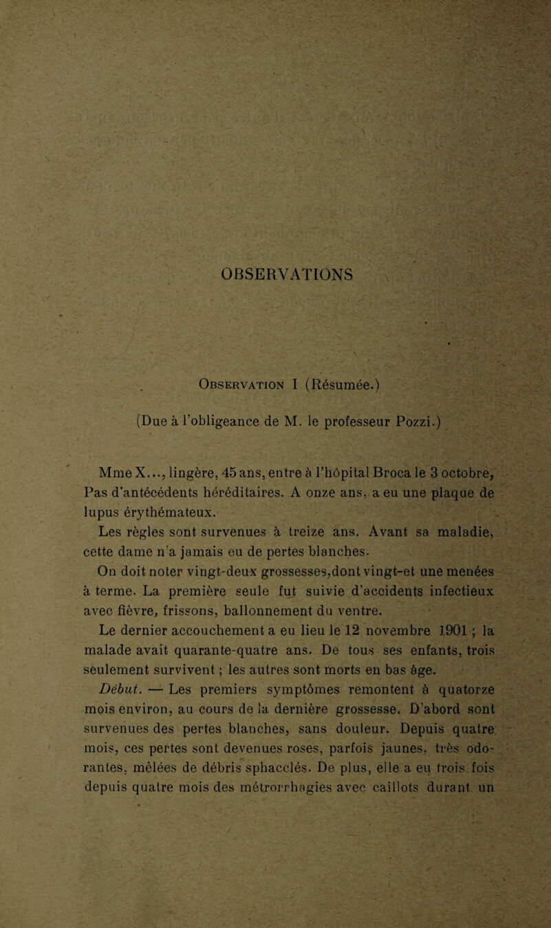 OBSERVATIONS Observation I (Résumée.) (Due à l’obligeance de M. le professeur Pozzi.) MmeX..., lingère, 45ans, entre à l’hôpital Broca le 3 octobre, Pas d’antécédents héréditaires. A onze ans, a eu une plaque de lupus érythémateux. Les règles sont survenues à treize ans. Avant sa maladie, cette dame n’a jamais eu de pertes blanches. On doit noter vingt-deux grossesses,dont vingt-et une menées à terme. La première seule fut suivie d’accidents infectieux avec fièvre, frissons, ballonnement du ventre. Le dernier accouchement a eu lieu le 12 novembre 1901 ; la malade avait quarante-quatre ans. De tous ses enfants, trois seulement survivent ; les autres sont morts en bas âge. Début. — Les premiers symptômes remontent à quatorze mois environ, au cours de la dernière grossesse. D’abord sont survenues des pertes blanches, sans douleur. Depuis quatre mois, ces pertes sont devenues roses, parfois jaunes, très odo- rantes, mêlées de débris sphacclés. De plus, elle a eu trois fois depuis quatre mois des métrorrhagies avec caillots durant un