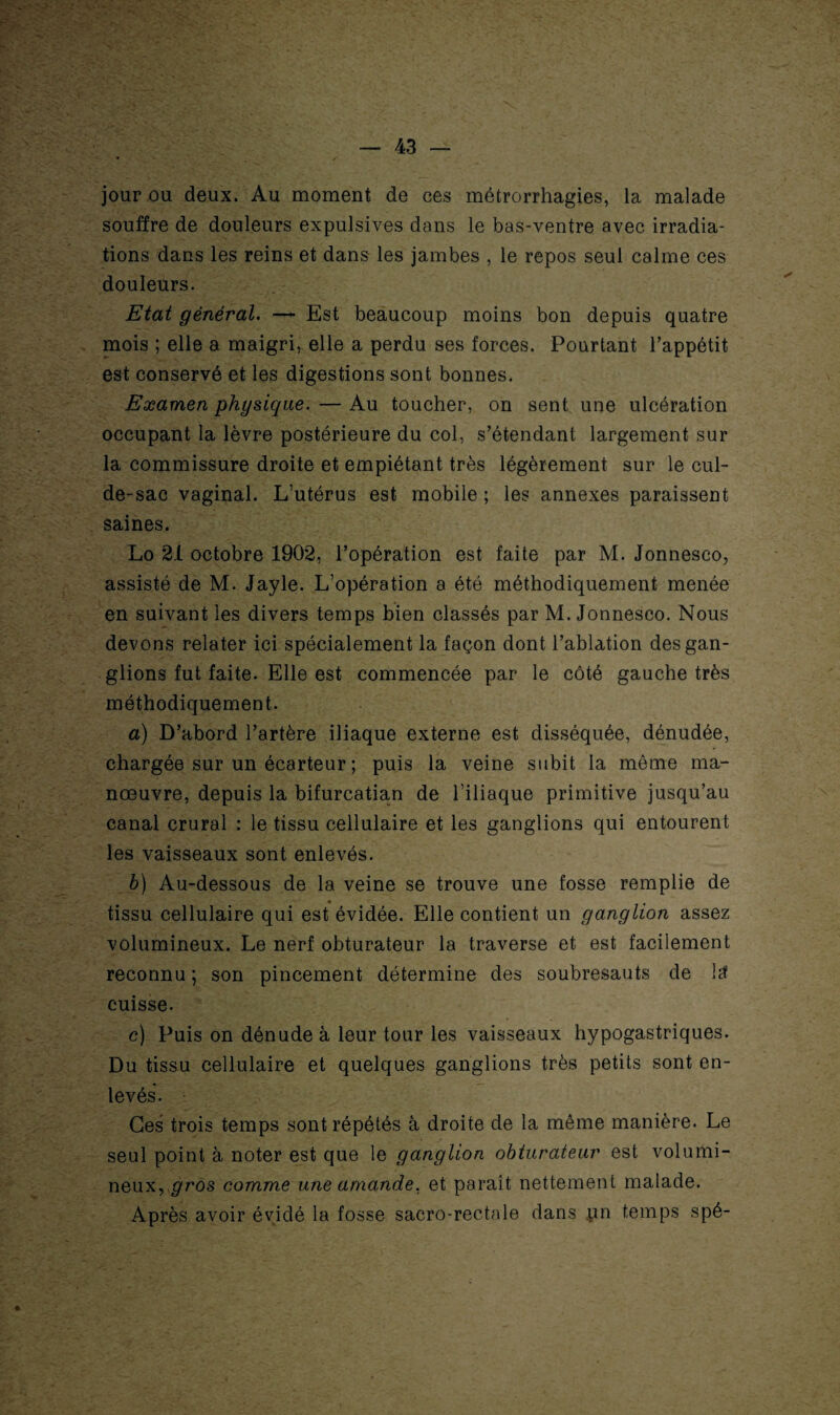 jour ou deux. Au moment de ces métrorrhagies, la malade souffre de douleurs expulsives dans le bas-ventre avec irradia¬ tions dans les reins et dans les jambes , le repos seul calme ces douleurs. Etat général. —- Est beaucoup moins bon depuis quatre mois ; elle a maigri, elle a perdu ses forces. Pourtant l’appétit est conservé et les digestions sont bonnes. Examen physique. — Au toucher, on sent une ulcération occupant la lèvre postérieure du col, s’étendant largement sur la commissure droite et empiétant très légèrement sur le cul- de-sac vaginal. L’utérus est mobile ; les annexes paraissent saines. Lo 21 octobre 1902, l’opération est faite par M. Jonnesco, assisté de M. Jayle. L’opération a été méthodiquement menée en suivant les divers temps bien classés par M. Jonnesco. Nous devons relater ici spécialement la façon dont l’ablation des gan¬ glions fut faite. Elle est commencée par le côté gauche très méthodiquement. a) D’abord l’artère iliaque externe est disséquée, dénudée, chargée sur un écarteur ; puis la veine subit la même ma¬ nœuvre, depuis la bifurcatian de l’iliaque primitive jusqu’au canal crural : le tissu cellulaire et les ganglions qui entourent les vaisseaux sont enlevés. b) Au-dessous de la veine se trouve une fosse remplie de tissu cellulaire qui est évidée. Elle contient un ganglion assez volumineux. Le nerf obturateur la traverse et est facilement reconnu ; son pincement détermine des soubresauts de ltf cuisse. c) Puis on dénude à leur tour les vaisseaux hypogastriques. Du tissu cellulaire et quelques ganglions très petits sont en¬ levés. Ces trois temps sont répétés à droite de la même manière. Le seul point à noter est que le ganglion obturateur est volumi¬ neux, gros comme une amande, et paraît nettement malade. Après avoir évidé la fosse sacro-rectale dans un temps spé-