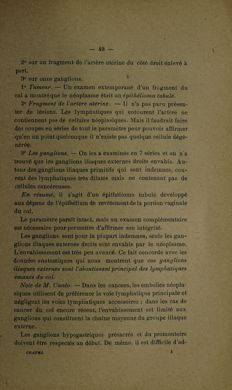 2° sur un fragment de l’artère utérine du côté droit enlevé à part. 3° sur onze ganglions. 1° Tumeur. — Un examen extemporané d’un fragment du col a montré que le néoplasme était un épithélioma tubulè. 2° Fragment de l'artère utérine. — Il n’a pas paru présen¬ ter de lésions. Les lymphatiques qui entourent l’artère ne contiennent pas de cellules néoplasiques. Mais il faudrait faire des coupes en séries de tout le paramètre pour pouvoir affirmer qu’en un point quelconque il n’existe pas quelque cellule dégé¬ nérée. ' 3e Les ganglions. — On les a examinés en 7 séries et on n’a trouvé que les ganglions iliaques externes droits envahis. Au¬ tour des ganglions iliaques primitifs qui sont indemnes, cou¬ rent des lymphatiques très dilatés mais ne contenant pas de cellules cancéreuses. En résumé, il s’agit d’un épithélioma tubulé développé aux dépens de l’épithélium de revêtement de la portion vaginale du col. Le paramètre paraît intact, mais un examen complémentaire est nécessaire pour permettre d’affirmer son intégrité. Les ganglions sont pour la plupart indemnes, seuls les gan¬ glions iliaques externes droits sont envahis par le néoplasme. L’envahissement est très peu avancé. Ce fait concorde avec les données anatomiques qui nous montrent que ces ganglions iliaques externes sont Vaboutissant principal des lymphatiques émanés du col. Note de M. Cunéo. — Dans les cancers, les embolies néopla¬ siques utilisent de préférence la voie lymphatique principale et négligent les voies lymphatiques accessoires ; dans les cas de cancer du col encore récent, l’envahissement est limité aux ganglions qui constituent la chaîne moyenne du groupe iliaque externe. Les ganglions hypogastriques présacrés et du promontoire doivent être respectés au début. De même, il est difficile d’ad- 4 CRAPEZ