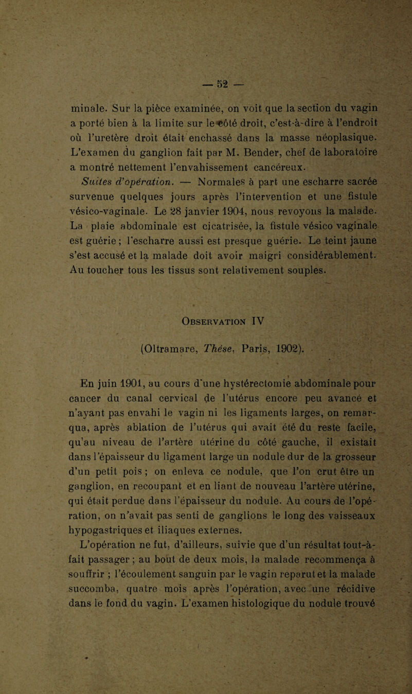 ■L ^ V * minale. Sur la pièce examinée, on voit que la section du vagin a porté bien à la limite sur le côté droit, c’est-à-dire à l’endroit où l’uretère droit était enchâssé dans la masse néoplasique. L’examen du ganglion fait par M. Bender, chef de laboratoire a montré nettement l’envahissement cancéreux. Suites d'opération. — Normales à part une escharre sacrée survenue quelques jours après l’intervention et une fistule vésico-vaginale. Le 28 janvier 1904, nous revoyons la malade. La plaie abdominale est cicatrisée, la fistule vésico vaginale est guérie; l’escharre aussi est presque guérie. Le teint jaune s’est accusé et la malade doit avoir maigri considérablement. Au toucher tous les tissus sont relativement souples. Observation IV (Oltramare, Thèse, Paris, 1902). • » ‘r ’ * ■ 1 | En juin 1901, au cours d'une hystérectomie abdominale pour cancer du canal cervical de l’utérus encore peu avancé et n’ayant pas envahi le vagin ni les ligaments larges, on remar¬ qua, après ablation de l’utérus qui avait été du reste facile, qu’au niveau de l’artère utérine du côté gauche, il existait dans l'épaisseur du ligament large un nodule dur de 1a, grosseur d’un petit pois ; on enleva ce nodule, que l’on crut être un ganglion, en recoupant et en liant de nouveau l’artère utérine, qui était perdue dans l’épaisseur du nodule. Au cours de l’opé¬ ration, on n’avait pas senti de ganglions le long des vaisseaux hypogastriques et iliaques externes. L’opération ne fut, d’ailleurs, suivie que d’un résultat tout-à- fait passager ; au bout de deux mois, la malade recommença à souffrir ; l’écoulement sanguin par le vagin reparut et la malade succomba, quatre mois après l’opération, avec une récidive dans le fond du vagin. L’examen histologique du nodule trouvé