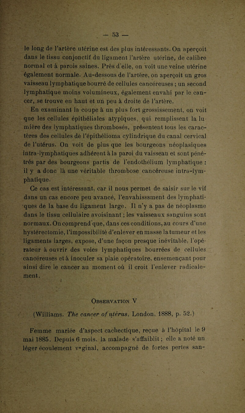 le long de l’artère utérine est des plus intéressants. On aperçoit dans le tissu conjonctif du ligament l’artère utérine, de calibre normal et à parois saines. Près d’elle, on voit une veine utérine également normale. Au-dessous de l’artère, on aperçoit un gros vaisseau lymphatique bourré de cellules cancéreuses ; un second lymphatique moins volumineux, également envahi par le can¬ cer, se trouve en haut et un peu à droite de Partère. En examinant la coupe à un plus fort grossissement, on voit que les cellules épithéliales atypiques, qui remplissent la lu¬ mière des lymphatiques thrombosés, présentent tous les carac¬ tères des cellules de l’épithélioma cylindrique du canal cervical de l’utérus. On voit de plus que les bourgeons néoplasiques intra-lymphatiques adhérent à la paroi du vaisseau et sont péné¬ trés par des bourgeons partis de l’endothélium lymphatique : il y a donc là une véritable thrombose cancéreuse intra-iym- phatique. - Ce cas est intéressant, car il nous permet de saisir sur le vif dans un cas encore peu avancé, l’envahisssment des lymphati¬ ques de la base du ligament large. Il n’y a pas de néoplasme dans le tissu cellulaire avoisinant ; les vaisseaux sanguins sont normaux. On comprend’que, dans ces conditions, au cours d’une hystérectomie, l’impossibilité d’enlever en masse latumeur et les ligaments larges, expose, d’une façon presque inévitable, l’opé¬ rateur à ouvrir des voies lymphatiques bourrées de cellules cancéreuses et à inoculer sa plaie opératoire, ensemençant pour ainsi dire le cancer au moment où il croit l’enlever radicale¬ ment. i Observation V (Williams. The cancer of utérus, London, 1888, p. 52.) Femme mariée d’aspect cachectique, reçue à l’hôpital le 9 mai 1885. Depuis 6 mois, la malade s’affaiblit ; elle a noté un léger écoulement vaginal, accompagné de fortes pertes san- \