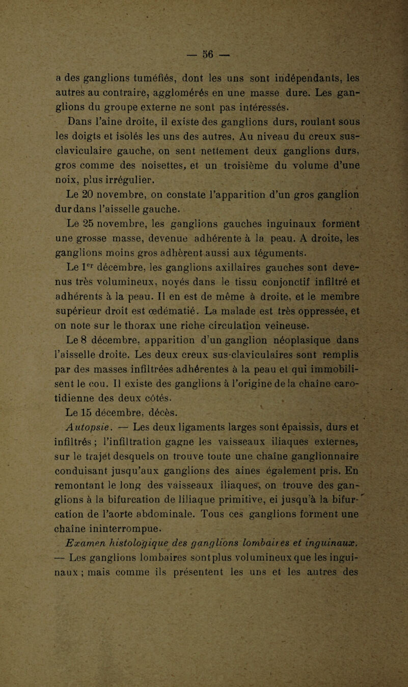 a des ganglions tuméfiés, dont les uns sont indépendants, les autres au contraire, agglomérés en une masse dure. Les gan¬ glions du groupe externe ne sont pas intéressés. Dans l’aine droite, il existe des ganglions durs, roulant sous les doigts et isolés les uns des autres. Au niveau du creux sus- claviculaire gauche, on sent nettement deux ganglions durs, gros comme des noisettes, et un troisième du volume d’une noix, plus irrégulier. Le 20 novembre, on constate l’apparition d’un gros ganglion dur dans l’aisselle gauche. Le 25 novembre, les ganglions gauches inguinaux forment une grosse masse, devenue adhérente à la peau. A droite, les ganglions moins gros adhèrent aussi aux téguments. Le 1er décembre, les ganglions axillaires gauches sont deve¬ nus très volumineux, noyés dans le tissu conjonctif infiltré et adhérents à la peau. Il en est de même à droite, et le membre supérieur droit est œdématié. La malade est très oppressée, et on note sur le thorax une riche circulation veineuse. Le 8 décembre, apparition d’un ganglion néoplasique dans l’aisselle droite. Les deux creux sus-claviculaires sont remplis par des masses infiltrées adhérentes à la peau et qui immobili¬ sent le cou. Il existe des ganglions à l’origine de la chaîne caro¬ tidienne des deux côtés. Le 15 décembre, décès. Autopsie. — Les deux ligaments larges sont épaissis, durs et infiltrés ; l’infiltration gagne les vaisseaux iliaques externes, sur le trajet desquels on trouve toute une chaîne ganglionnaire conduisant jusqu’aux ganglions des aines également pris. En remontant le long des vaisseaux iliaques, on trouve des gan¬ glions à la bifurcation de 1 iliaque primitive, ei jusqu’à la bifur-* cation de l’aorte abdominale. Tous ces ganglions forment une chaîne ininterrompue. Examen histologique des ganglions lombaires et inguinaux. — Les ganglions lombaires sontplus volumineux que les ingui¬ naux ; mais comme ils présentent les uns et les autres des