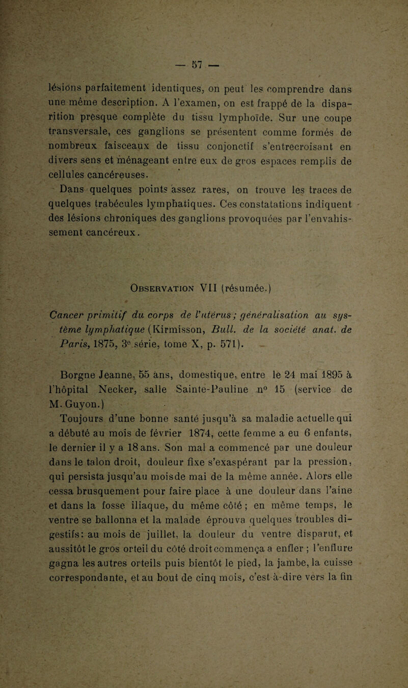 / — 57 — lésions parfaitement identiques, on peut les comprendre dans une même description. A l’examen, on est frappé de la dispa¬ rition presque complète du tissu lymphoïde. Sur une coupe transversale, ces ganglions se présentent comme formés de nombreux faisceaux de tissu conjonctif s’entrecroisant en divers sens et ménageant entre eux de gros espaces remplis de cellules cancéreuses. Dans quelques points assez rares, on trouve les traces de quelques trabécules lymphatiques. Ces constatations indiquent - des lésions chroniques des ganglions provoquées par l’envahis¬ sement cancéreux. Observation VII (résumée.) Cancer primitif du corps de Vutérus ; généralisation au sys¬ tème lymphatique (Kirmisson, Bull, de la société anat. de Paris, 1875, 3e série, tome X, p. 571). Borgne Jeanne, 55 ans, domestique, entre le 24 mai 1895 à l’hôpital Necker, salle Sainte-Pauline n° 15 (service de M.Guyon.) Toujours d’une bonne santé jusqu’à sa maladie actuelle qui a débuté au mois de février 1874, cette femme a eu 6 enfants, le dernier il y a 18 ans. Son mal a commencé par une douleur dans le talon droit, douleur fixe s’exaspérant par la pression, qui persista jusqu’au moisde mai de la même année. Alors elle cessa brusquement pour faire place à une douleur dans l’aine et dans la fosse iliaque, du même côté ; en même temps, le ventre se ballonna et la malade éprouva quelques troubles di¬ gestifs: au mois de juillet, la douleur du ventre disparut, et aussitôt le gros orteil du côté droit commença a enfler ; l’enflure gagna les autres orteils puis bientôt le pied, la jambe, la cuisse correspondante, et au bout de cinq mois, c’est à-dire vers la fin