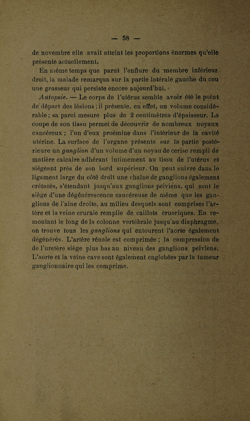 Y l ii- j - J — 58 — ' ’ y A • djS de novembre elle avait atteint les proportions énormes qu’elle présente actuellement. En même temps que parut l’enflure du membre inférieur droit, la malade remarqua sur la partie latérale gauche du cou une grosseur qui persiste encore aujourd’hui. > Autopsie. — Le corps de l’utérus semble avoir été le point de départ des lésions ; il présente, en effet, un volume considé¬ rable ; sa paroi mesure plus de 2 centimètres d’épaisseur. La coupe de son tissu permet de découvrir de nombreux noyaux cancéreux ; l’un d’eux proémine dans l’intérieur de la cavité utérine. La surface de l’organe présente sur la partie posté¬ rieure un ganglion d’un volume d’un noyau de cerise rempli de matière calcaire adhérant intimement au tissu de l’utérus et siégeant près de son bord supérieur. On peut suivre dans le ligament large du côté droit une chaîne de ganglions également crétacés, s’étendant jusqu’aux ganglions pelviens, qui sont le siège d’une dégénérescence cancéreuse de même que les gan¬ glions de l’aine droite, au milieu desquels.sont comprises l’ar¬ tère et la veine crurale remplie de caillots cruoriques. En re¬ montant le long delà colonne vertébrale jusqu’au diaphragme, on trouve tous les ganglions qui entourent l’aorte également dégénérés. L’artère rénale est comprimée ; la compression de de l’uretère siège plus bas au niveau des ganglions pelviens. L’aorte et la veine cave sont également englobées parla tumeur ganglionnaire qui les comprime. /