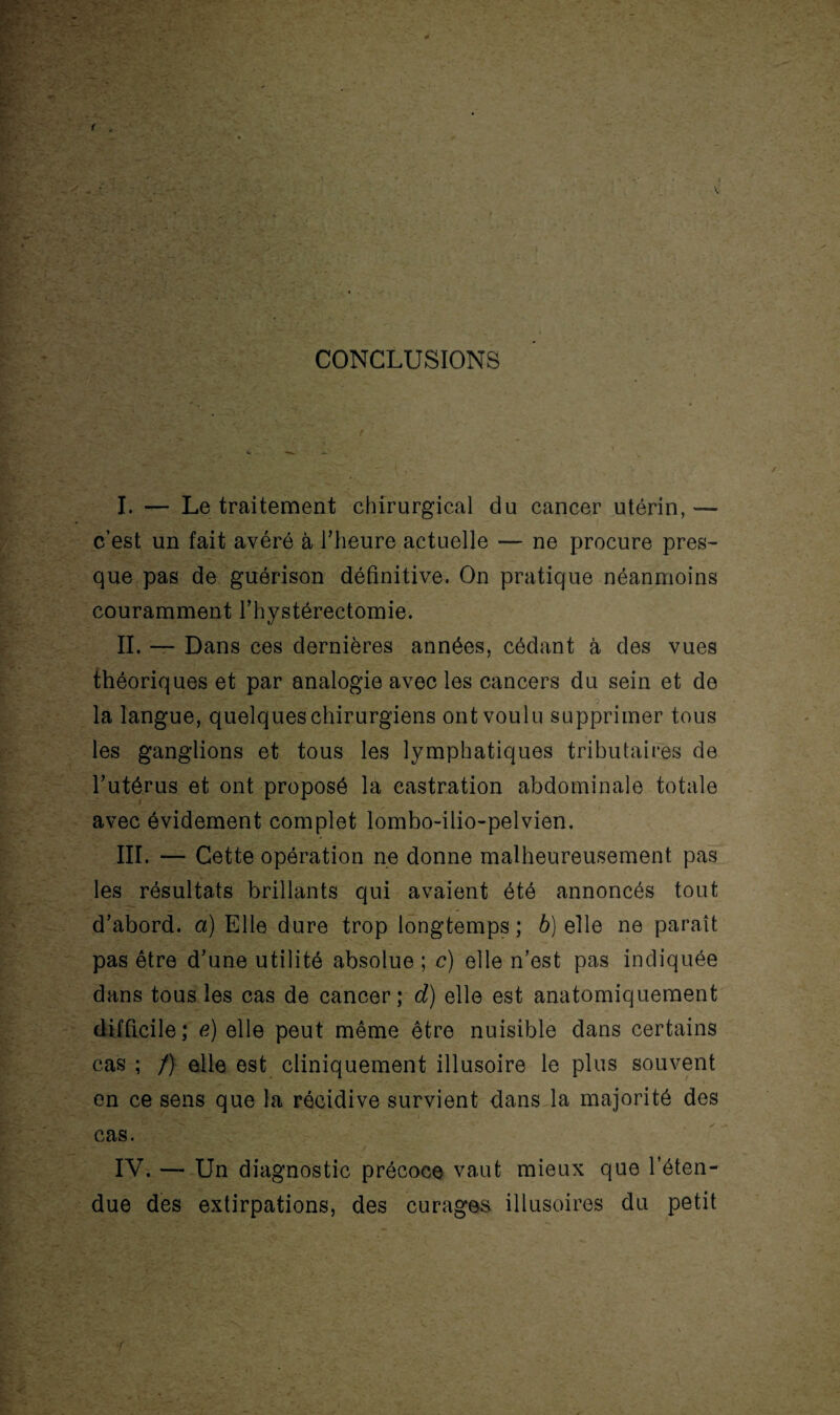 CONCLUSIONS . I. — Le traitement chirurgical du cancer utérin,— c’est un fait avéré à l’heure actuelle — ne procure pres¬ que pas de guérison définitive. On pratique néanmoins couramment l’hystérectomie. IL — Dans ces dernières années, cédant à des vues théoriques et par analogie avec les cancers du sein et de la langue, quelques chirurgiens ont voulu supprimer tous les ganglions et tous les lymphatiques tributaires de l’utérus et ont proposé la castration abdominale totale avec évidement complet lombo-ilio-pelvien. III. — Cette opération ne donne malheureusement pas les résultats brillants qui avaient été annoncés tout d’abord, a) Elle dure trop longtemps ; b) elle ne paraît pas être d’une utilité absolue ; c) elle n’est pas indiquée dans tous les cas de cancer; d) elle est anatomiquement difficile; e) elle peut même être nuisible dans certains cas ; /) elle est cliniquement illusoire le plus souvent en ce sens que la récidive survient dans la majorité des cas. IV. — Un diagnostic précoce vaut mieux que l’éten¬ due des extirpations, des curages illusoires du petit