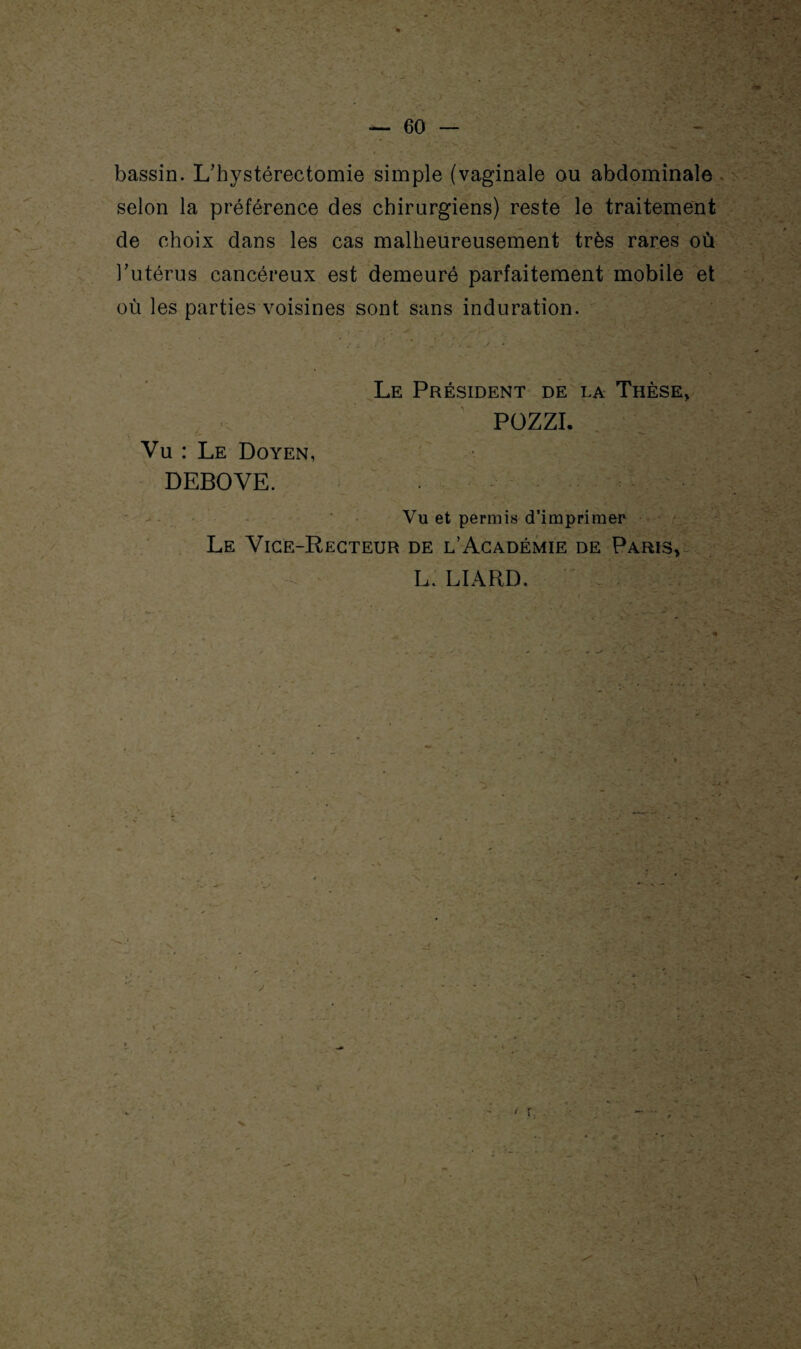 bassin. L/hystérectomie simple (vaginale ou abdominale selon la préférence des chirurgiens) reste le traitement de choix dans les cas malheureusement très rares où l’utérus cancéreux est demeuré parfaitement mobile et où les parties voisines sont sans induration. r - y Vu : Le Doyen, DEBOVE. Le Président de la Thèse, POZZI. Vu et permis d’imprimer Le Vice-Recteur de l’Académie de Paris* L. LIARD.