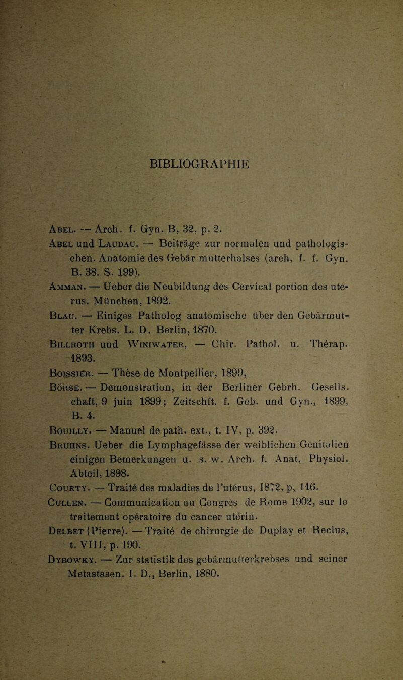 BIBLIOGRAPHIE Abel. — Arch. f. Gyn. B. 32, p. 2. Abel und Laudau. — Beitrâge zur normalen und pathologis- chen. Anatomie des Gebâr mutterhalses (arch, f. f. Gyn. B. 38. S. 199). Amman. — Ueber die Neubildung des Cervical portion des uté¬ rus. München, 1892. Blau. — Einiges Patholog anatomische über den Gebarmut- ter Krebs. L. D. Berlin, 1870. Billroth und Winiwater, — Chir. Pathol, u. Thérap. 1893. Boissier. — Thèse de Montpellier, 1899, Bôrse. — Démonstration, in der Berliner Gebrh. Gesells. chaft, 9 juin 1899; Zeitschft. f. Geb. und Gyn., 1899, B. 4. Bouilly. — Manuel depath. ext., t. IV, p. 392. Bruhns. Ueber die Lymphagefâsse der weiblichen Genitalien einigen Bemerkungen u. s. w. Arch. f. Anat, Physiol. Abteil, 1898. Courty. — Traité des maladies de Putérus, 1872, p, 116. Cullen. — Communication au Congrès de Rome 1902, sur le traitement opératoire du cancer utérin. Delbet (Pierre).—Traité de chirurgie de Duplay et Reclus, t. VIII, p. 190. üybowky. — Zur statistik des gebarmutterkrebses und seiner