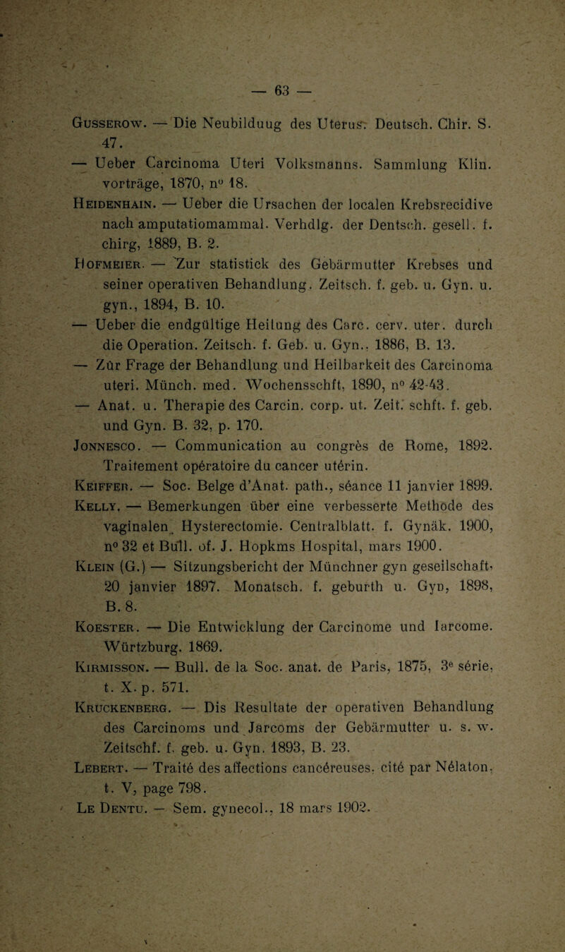 Gusserow. — Die Neubilduug des Utérus; Deutsch. Chir. S. 47. — Ueber Carcinoma Uteri Volksmanns. Sammlung Klin. vortrâge, 1870, n° 18. Heidenhain. — Ueber die Ursachen der localen Krebsrecidive nach amputatiomammal. Verhdlg. der Dentsch. gesell. f. chirg, 1889, B. 2. Dofmeier. — 'Zur statistick des Gebârmutter Krebses und seiner operativen Behandlung. Zeitsch. f. geb. u. Gyn. u. gyn., 1894, B. 10. — Ueber die endgültige Heilung des Gare. eerv. uter. durcli die Operation. Zeitsch. f. Geb. u. Gyn., 1886, B. 13. — Zûr Frage der Behandlung und Heilbarkeit des Carcinoma uteri. Münch. med. Wochensschft, 1890, n° 42-43. — Anat. u. Thérapie des Carcin. corp. ut. Zeit. schft. f. geb. und Gyn. B. 32, p. 170. Jonnesco. — Communication au congrès de Borne, 1892. Traitement opératoire du cancer utérin. Keiffer. — Soc. Belge d’Anat. path., séance 11 janvier 1899. Kelly. — Bemerkungen über eine verbesserte Méthode des vaginalen^ Hysterectomie. Centralblatt. f. Gynâk. 1900, n° 32 et Bull. of. J. Hopkms Hospital, mars 1900. Klein (G.) — Sitzungsbericht der Münchner gyn geseilschafb 20 janvier 1897. Monatsch. f. geburth u. Gyn, 1898, B. 8. Koester. — Die Entwicklung der Carcinome und larcome. Würtzburg. 1869. Kirmisson. — Bull, de la Soc. anat. de Paris, 1875, 3e série, t. X. p. 571. Kruckenberg. — Dis Resultate der operativen Behandlung des Carcinoms und Jarcoms der Gebârmutter u. s. w. Zeitschf. f. geb. u. Gyn. 1893, B. 23. Lebert. — Traité des affections cancéreuses, cité par Nélaton, t. V, page 798. Le Dentu. — Sem. gynecol., 18 mars 1902.