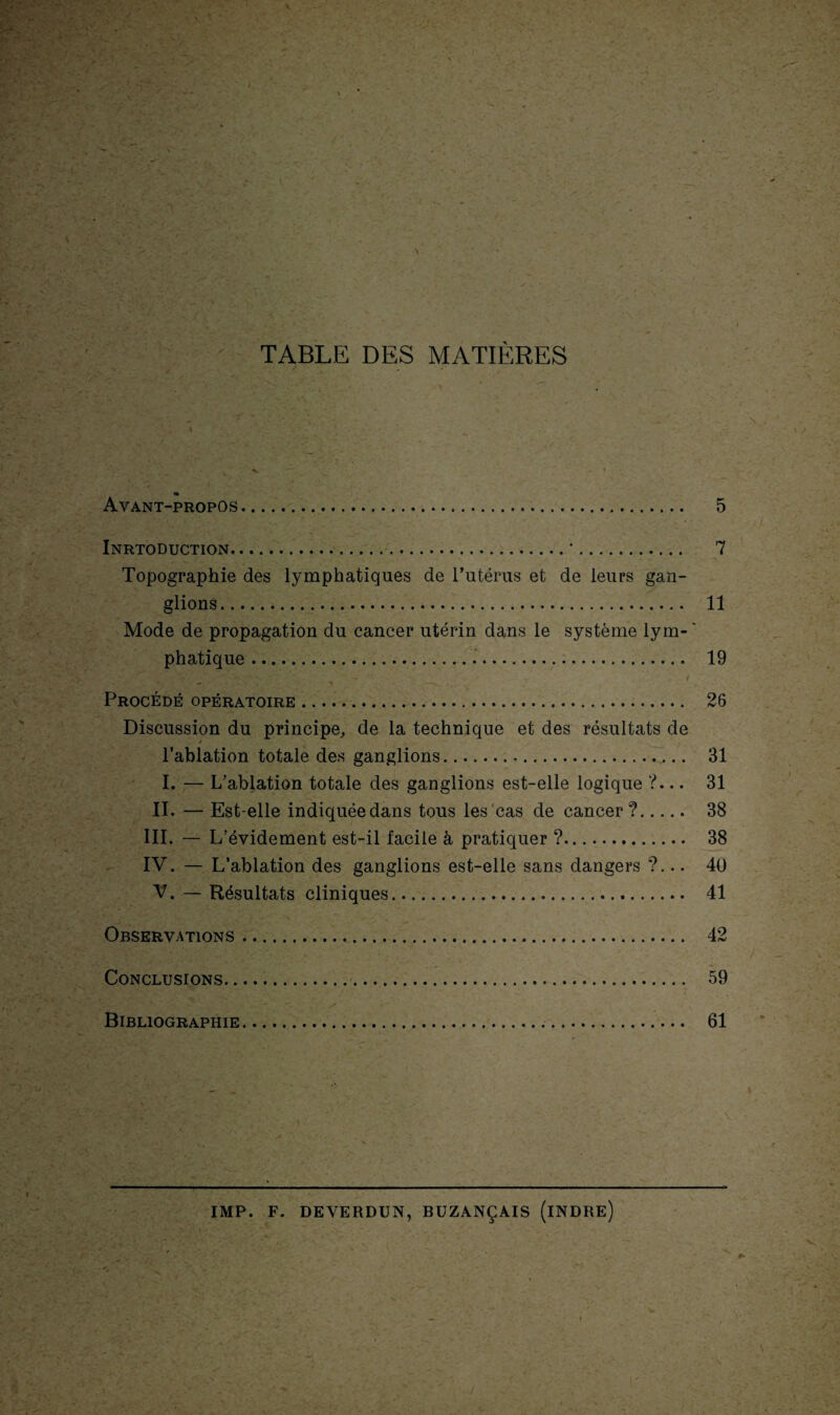 TABLE DES MATIÈRES / / . v % » Avant-propos.. 5 Inrtoduction.*. 7 Topographie des lymphatiques de l’utérus et de leurs gan¬ glions. 11 Mode de propagation du cancer utérin dans le système lym-' phatique... 19 i v -■ > —^ ... Procédé opératoire. 26 Discussion du principe, de la technique et des résultats de l’ablation totale des ganglions. 31 I. — L’ablation totale des ganglions est-elle logique ?... 31 II. — Est-elle indiquée dans tous les cas de cancer?. 38 III. — L’évidement est-il facile à pratiquer ?. 38 IV. — L’ablation des ganglions est-elle sans dangers ?... 4(J V. — Résultats cliniques. 41 Observations. 42 Conclusions. 59 . Bibliographie... 61 \ ■ . ' i-? ’j. . • ■ IMP. F. DEVERDUN, BUZANÇAIS (iNDRE)