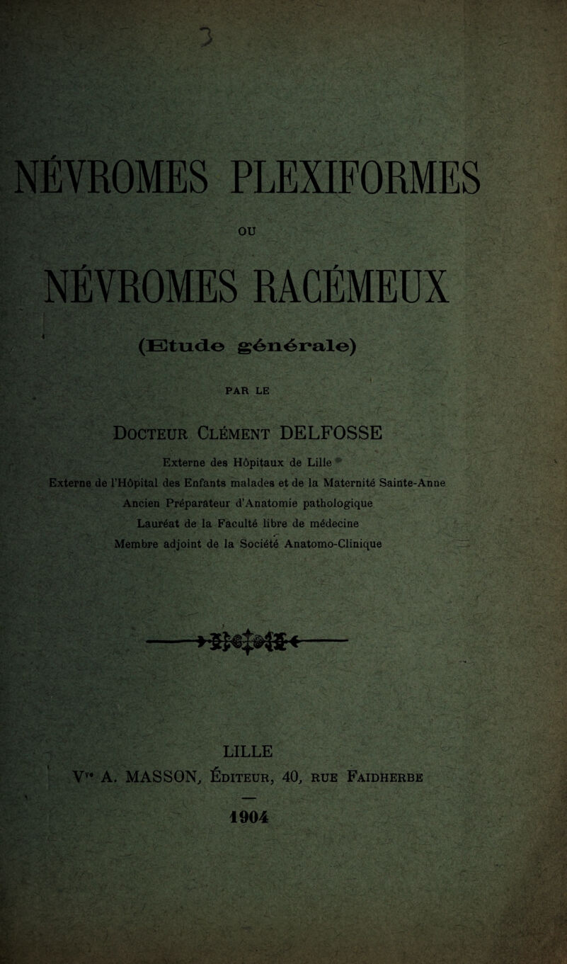 NÉVROMES PLEXIFORMES OU NÉVROMES RACÉMEUX (Etude générale) PAR LE Docteur Clément DELFOSSE Externe des Hôpitaux de Lille Externe de l’Hôpital des Enfants malades et de la Maternité Sainte-Anne Ancien Préparateur d’Anatomie pathologique Lauréat de la Faculté libre de médecine Membre adjoint de la Société Anatomo-Clinique j * c* LILLE Vv* A. MASSON, Éditeur, 40, rue Faidherbe 1904