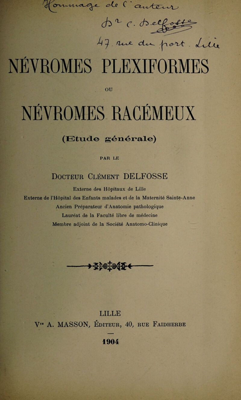 i/l C ch^ c- (h pj*' ^ d^i^*-~ jçy c? *îL . oL^stXjj NÉYROMES PLEUFORMES OU NÉVROMES RÀCÉMEÜX (Etude générale) PAR LE Docteur Clément DELFOSSE Externe des Hôpitaux de Lille Externe de l’Hôpital des Enfants malades et de la Maternité Sainte-Anne Ancien Préparateur d’Anatomie pathologique Lauréat de la Faculté libre de médecine Membre adjoint de la Société Anatomo-Clinique LILLE Vve A. MASSON, Éditeur, 40, rue Faidherbe 1904