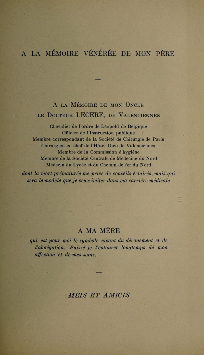 A LA MÉMOIRE VÉNÉRÉE DE MON PÈRE A la Mémoire de mon Oncle le Docteur LECERF, de Valenciennes Chevalier de l’ordre de Léopold de Belgique Officier de l’Instruction publique Membre correspondant de la Société de Chirurgie de Paris Chirurgien en chef de l’Hôtel-Dieu de Valenciennes Membre de la Commission d’hygiène Membre de la Société Centrale de Médecine du Nord Médecin du Lycée et du Chemin de fer du Nord dont la mort 'prématurée me prive de conseils éclairés, mais qui sera le modèle que je veux imiter dans ma carrière médicale A MA MÈRE qui est pour moi le symbole vivant du dévouement et de l’abnégation. Puissé-je l’entourer longtemps de mon affection et de mes soins. ME1S ET AM ICI S
