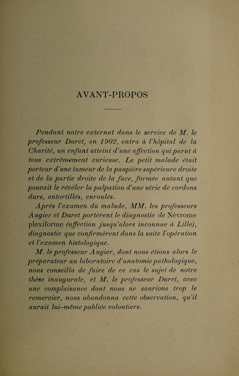 AVANT-PROPOS Pendant notre externat dans le service de M. le professeur Duret, en 1902, entra à l'hôpital de la Charité, un enfant atteint d'une affection qui parut à tous extrêmement curieuse. Le petit malade était porteur d'une tumeur de la paupière supérieure droite et de la partie droite de la face, formée autant que pouvait le révéler la palpation d'une série de cordons durs, entortillés, enroulés. Après l'examen du malade, MM. les professeurs Augier et Duret portèrent le diagnostic de Névrome plexiforme (affection jusqu'alors inconnue à Lille), diagnostic que confirmèrent dans la suite l'opération et l’examen histologique. M. le professeur Augier, dont nous étions alors le préparateur au laboratoire d’anatomie pathologique, nous conseilla de faire de ce cas le sujet de notre thèse inaugurale, et M. le professeur Duret, avec une complaisance dont nous ne saurions trop le remercier, nous abandonna cette observation, qu’il . 4 aurait lui-même publiée volontiers.