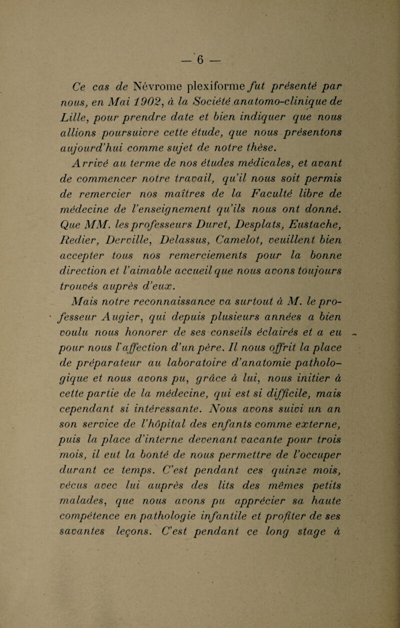 Ce cas de Névrome plexiforme fut présenté par nous, en Mai 1902, à la Société anatomo-clinique de Lille, pour prendre date et bien indiquer que nous allions poursuivre cette étude, que nous présentons aujourd'hui comme sujet de notre thèse. Arrivé au terme de nos études médicales, et avant de commencer notre travail, quil nous soit permis de remercier nos maîtres de la Faculté libre de médecine de l'enseignement qu'ils nous ont donné. Que MM. les professeurs Duret, Desplats, Eustache, Redier, Derville, Délassas, Camelot, veuillent bien accepter tous nos remerciements pour la bonne direction et l'aimable accueil que nous avons toujours trouvés auprès d'eux. Mais notre reconnaissance va surtout à M. le pro- • fesseur Augier, qui depuis plusieurs années a bien voulu nous honorer de ses conseils éclairés et a eu pour nous l'affection d'un père. Il nous offrit la place de préparateur au laboratoire d'anatomie patholo¬ gique et nous avons pu, grâce à lui, nous initier à cette partie de la médecine, qui est si difficile, mais cependant si intéressante. Nous avons suivi un an son service de l'hôpital des enfants comme externe, puis la place d'interne devenant vacante pour trois mois, il eut la bonté de nous permettre de l'occuper durant ce temps. C'est pendant ces quinse mois, vécus avec lui auprès des lits des mêmes petits malades, que nous avons pu apprécier sa haute compétence en pathologie infantile et profiter de ses v savantes leçons. C'est pendant ce long stage à