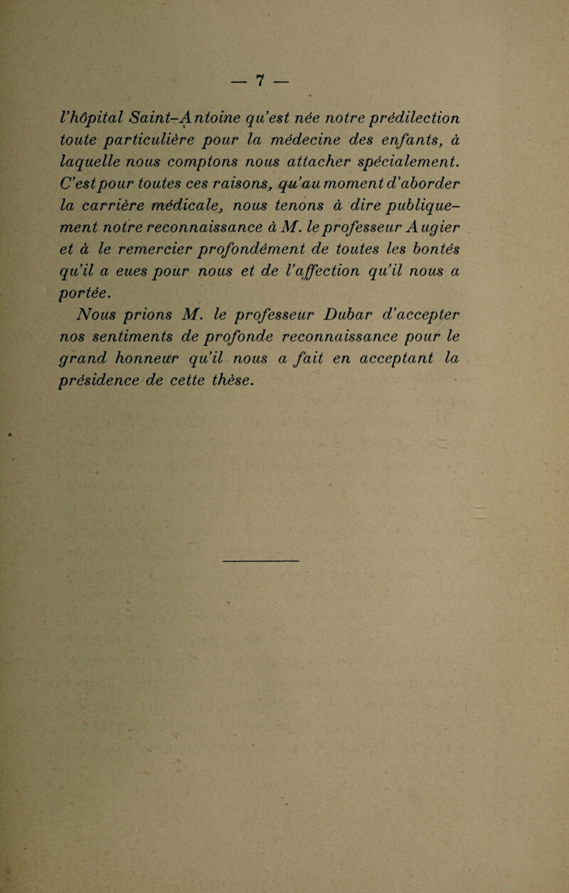 l’hôpital Saint-Antoine qu est née notre prédilection toute particulière pour la médecine des enfants, à laquelle nous comptons nous attacher spécialement. C’est pour toutes ces raisons, qu’au moment d’aborder la carrière médicale, nous tenons à dire publique¬ ment notre reconnaissance à M. le professeur A ugier et à le remercier profondément de toutes les bontés qu’il a eues pour nous et de l’affection qu’il nous a portée. Nous prions M. le professeur Dubar d’accepter nos sentiments de profonde reconnaissance pour le grand honneur qu’il nous a fait en acceptant la présidence de cette thèse.
