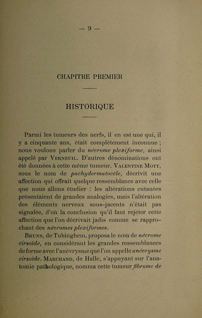 ; CHAPITRE PREMIER HISTORIQUE Parmi les tumeurs des nerfs, il en est une qui, il y a cinquante ans, était complètement inconnue ; nous voulons parler du névrome plexiforme, ainsi appelé par Verneuil. D’autres dénominations ont été données à cette même tumeur. Valentine Mott, sous le nom de pachydermatocèle, décrivit une affection qui offrait quelque ressemblance avec celle que nous allons étudier : les altérations cutanées présentaient de grandes analogies, mais l’altération des éléments nerveux sous-jacents n’était pas signalée, d’où la conclusion qu’il faut rejeter cette affection que l’on décrivait jadis comme se rappro¬ chant des névromes plexiformes. Bruns, de Tubinghem, proposa le nom de névrome cirsoïde, en considérant les grandes ressemblances de forme avec l’anévrysme que l’on appelle anévrysme cirsoïde. Marchand, de Halle, s’appuyant sur l’ana¬ tomie pathologique, nomma cette tumeur fibrome de