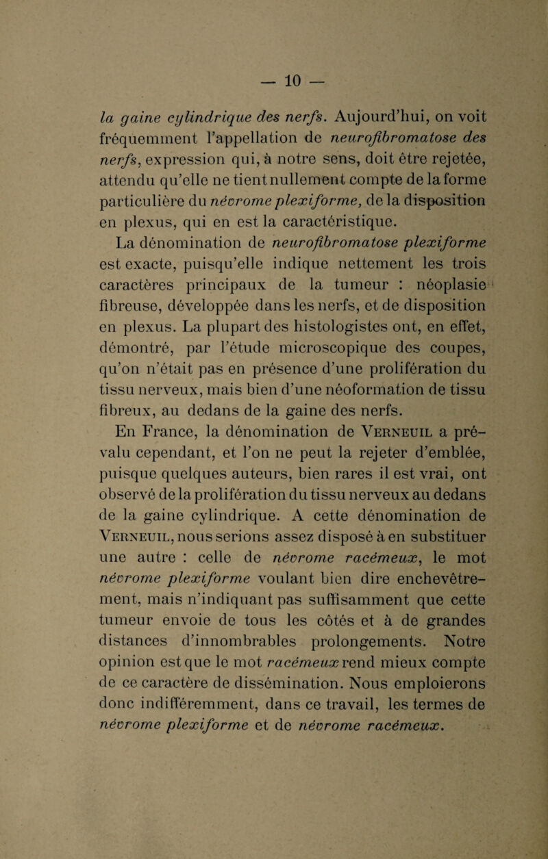 la gaine cylindrique des nerfs. Aujourd’hui, on voit fréquemment l’appellation de neurofibromatose des nerfs, expression qui, à notre sens, doit être rejetée, attendu qu’elle ne tient nullement compte de la forme particulière du néorome plexiforme, de la disposition en plexus, qui en est la caractéristique. La dénomination de neurofibromatose plexiforme est exacte, puisqu’elle indique nettement les trois caractères principaux de la tumeur : néoplasie fibreuse, développée dans les nerfs, et de disposition en plexus. La plupart des histologistes ont, en effet, démontré, par l’étude microscopique des coupes, qu’on n’était pas en présence d’une prolifération du tissu nerveux, mais bien d’une néoformation de tissu fibreux, au dedans de la gaine des nerfs. En France, la dénomination de Verneuil a pré¬ valu cependant, et l’on ne peut la rejeter d’emblée, puisque quelques auteurs, bien rares il est vrai, ont observé de la prolifération du tissu nerveux au dedans de la gaine cylindrique. A cette dénomination de Verneuil, nous serions assez disposé à en substituer une autre : celle de néorome racémeux, le mot néorome plexiforme voulant bien dire enchevêtre¬ ment, mais n’indiquant pas suffisamment que cette tumeur envoie de tous les côtés et à de grandes distances d’innombrables prolongements. Notre opinion est que le mot racémeux rend mieux compte de ce caractère de dissémination. Nous emploierons donc indifféremment, dans ce travail, les termes de néorome plexiforme et de néorome racémeux.