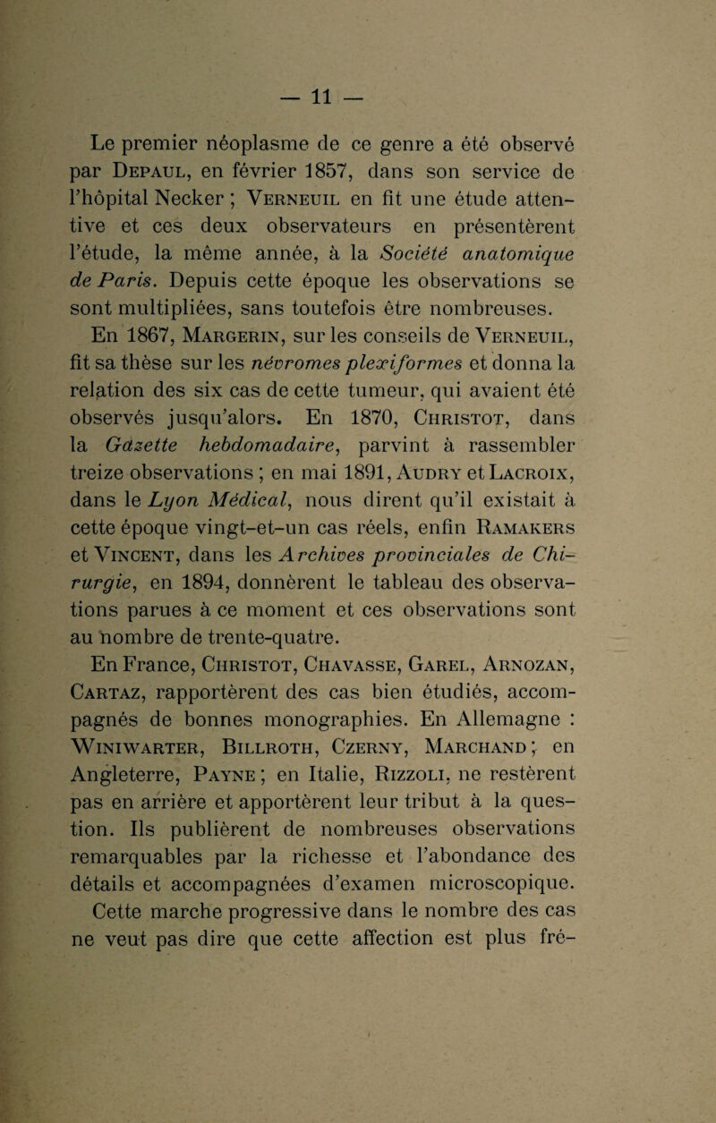 Le premier néoplasme de ce genre a été observé par Depaul, en février 1857, dans son service de l’hôpital Necker ; Verneuil en fit une étude atten¬ tive et ces deux observateurs en présentèrent l’étude, la même année, à la Société anatomique de Paris. Depuis cette époque les observations se sont multipliées, sans toutefois être nombreuses. En 1867, Margerin, sur les conseils de Verneuil, fit sa thèse sur les névrornes plexiformes et donna la relation des six cas de cette tumeur, qui avaient été observés jusqu’alors. En 1870, Christot, dans la Gazette hebdomadaire, parvint à rassembler treize observations ; en mai 1891, Audry et Lacroix, dans le Lyon Médical, nous dirent qu’il existait à cette époque vingt-et-un cas réels, enfin Ramakers et Vincent, dans les Archives provinciales de Chi¬ rurgie-, en 1894, donnèrent le tableau des observa¬ tions parues à ce moment et ces observations sont au nombre de trente-quatre. En France, Christot, Chavasse, Garel, Arnozan, Cartaz, rapportèrent des cas bien étudiés, accom¬ pagnés de bonnes monographies. En Allemagne : WlNIWARTER, BlLLROTH, CzERNY, MARCHAND*, en Angleterre, Payne ; en Italie, Rizzoli, ne restèrent pas en arrière et apportèrent leur tribut à la ques¬ tion. Ils publièrent de nombreuses observations remarquables par la richesse et l’abondance des détails et accompagnées d’examen microscopique. Cette marche progressive dans le nombre des cas ne veut pas dire que cette affection est plus fré- »