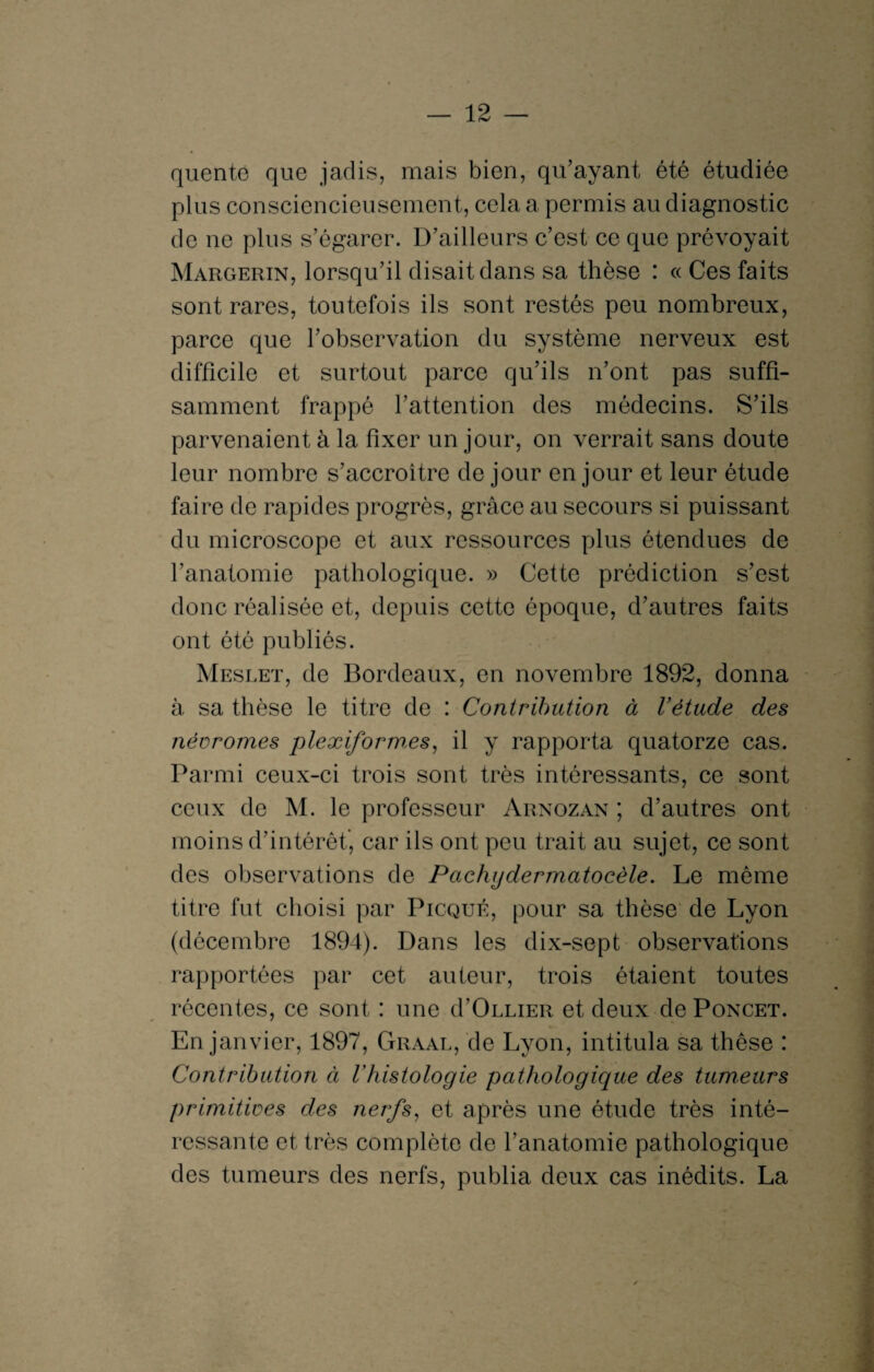 quente que jadis, mais bien, qu’ayant été étudiée plus consciencieusement, cela a permis au diagnostic de ne plus s’égarer. D’ailleurs c’est ce que prévoyait Margerin, lorsqu’il disait dans sa thèse : « Ces faits sont rares, toutefois ils sont restés peu nombreux, parce que l’observation du système nerveux est difficile et surtout parce qu’ils n’ont pas suffi¬ samment frappé l’attention des médecins. S’ils parvenaient à la fixer un jour, on verrait sans doute leur nombre s’accroître de jour en jour et leur étude faire de rapides progrès, grâce au secours si puissant du microscope et aux ressources plus étendues de l’anatomie pathologique. » Cette prédiction s’est donc réalisée et, depuis cette époque, d’autres faits ont ôté publiés. Meslet, de Bordeaux, en novembre 1892, donna à sa thèse le titre de : Contribution à Vêtude des névromes plexiforrn.es, il y rapporta quatorze cas. Parmi ceux-ci trois sont très intéressants, ce sont ceux de M. le professeur Arnozan ; d’autres ont moins d’intérêt’, car ils ont peu trait au sujet, ce sont des observations de Pachgdermatocèle. Le même titre fut choisi par Picqué, pour sa thèse de Lyon (décembre 1894). Dans les dix-sept observations rapportées par cet auteur, trois étaient toutes récentes, ce sont : une (I’Ollier et deux de Poncet. En janvier, 1897, Graal, de Lyon, intitula sa thèse : Contribution à Vhistologie pathologique des tumeurs primitives des nerfs, et après une étude très inté¬ ressante et très complète de l’anatomie pathologique des tumeurs des nerfs, publia deux cas inédits. La