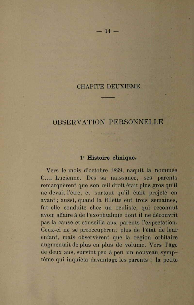 CHAPITE DEUXIEME OBSERVATION PERSONNELLE 1° Histoire clinique. Vers le mois d’octobre 1899, naquit la nommée C..., Lucienne. Dès sa naissance, ses parents remarquèrent que son œil droit était plus gros qu’il ne devait l’être, et surtout qu’il était projeté en avant; aussi, quand la fdlette eut trois semaines, fut-elle conduite chez un oculiste, qui reconnut avoir affaire à de l’exophtalmie dont il ne découvrit pas la cause et conseilla aux parents l’expectation. Ceux-ci ne se préoccupèrent plus de l’état de leur enfant, mais observèrent que la région orbitaire augmentait de plus en plus de volume. Vers l’âge de deux ans, survint peu à peu un nouveau symp¬ tôme qui inquiéta davantage les parents : la petite
