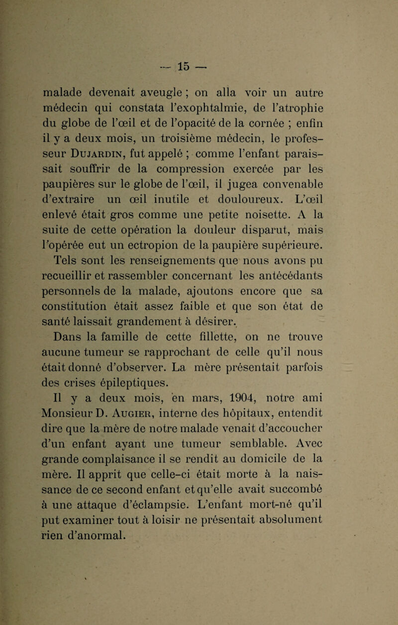 malade devenait aveugle ; on alla voir un autre médecin qui constata l’exophtalmie, de l’atrophie du globe de l’œil et de l’opacité de la cornée ; enfin il y a deux mois, un troisième médecin, le profes¬ seur Dujardin, fut appelé ; comme l’enfant parais¬ sait souffrir de la compression exercée par les paupières sur le globe de l’œil, il jugea convenable d’extraire un œil inutile et douloureux. L’œil enlevé était gros comme une petite noisette. A la suite de cette opération la douleur disparut, mais l’opérée eut un ectropion de la paupière supérieure. Tels sont les renseignements que nous avons pu recueillir et rassembler concernant les antécédants personnels de la malade, ajoutons encore que sa constitution était assez faible et que son état de santé laissait grandement à désirer. Dans la famille de cette fillette, on ne trouve aucune tumeur se rapprochant de celle qu’il nous était donné d’observer. La mère présentait parfois des crises épileptiques. Il y a deux mois, en mars, 1904, notre ami Monsieur D. Augier, interne des hôpitaux, entendit dire que la mère de notre malade venait d’accoucher d’un enfant ayant une tumeur semblable. Avec grande complaisance il se rendit au domicile de la mère. Il apprit que celle-ci était morte à la nais¬ sance de ce second enfant et qu’elle avait succombé à une attaque d’éclampsie. L’enfant mort-né qu’il put examiner tout à loisir ne présentait absolument rien d’anormal.