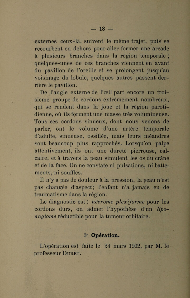 — 18 — externes ceux-là, suivent le même trajet, puis se recourbent en dehors pour aller former une arcade à plusieurs branches dans la région temporale ; quelques-unes de ces branches viennent en avant du pavillon de Toreille et se prolongent jusqu’au voisinage du lobule, quelques autres passent der¬ rière le pavillon. De l’angle externe de l’œil part encore un troi¬ sième groupe de cordons extrêmement nombreux, qui se rendent dans la joue et la région paroti¬ dienne, où ils forment une masse très volumineuse. Tous ces cordons sinueux, dont nous venons de parler, ont le volume d’une artère temporale d’adulte, sinueuse, ossifiée, mais leurs méandres sont beaucoup plus rapprochés. Lorsqu’on palpe attentivement, ils ont une dureté pierreuse, cal¬ caire, et à travers la peau simulent les os du crâne et de la face. On ne constate ni pulsations, ni batte¬ ments, ni souffles. Il n’y a pas de douleur à la pression, la peau n’est pas changée d’aspect; l’enfant n’a jamais eu de traumatisme dans la région. Le diagnostic est : névrome plexiforme pour les cordons durs, on admet l’hypothèse d’un lipo- angiome réductible pour la tumeur orbitaire. 3° Opération. L’opération est faite le 24 mars 1902, par M. le professeur Duret.