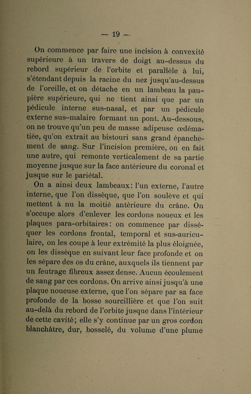 On commence par faire une incision à convexité supérieure à un travers de doigt au-dessus du rebord supérieur de l'orbite et parallèle à lui, s’étendant depuis la racine du nez jusqu’au-dessus de l’oreille, et on détache en un lambeau la pau¬ pière supérieure, qui ne tient ainsi que par un pédicule interne sus-nasal, et par un pédicule externe sus-malaire formant un pont. Au-dessous, on ne trouve qu’un peu de masse adipeuse œdéma¬ tiée, qu’on extrait au bistouri sans grand épanche¬ ment de sang. Sur l’incision première, on en fait une autre, qui remonte verticalement de sa partie moyenne jusque sur la face antérieure du coronal et jusque sur le pariétal. On a ainsi deux lambeaux: l’un externe, l’autre interne, que l’on dissèque, que l’on soulève et qui mettent à nu la moitié antérieure du crâne. On s occupe alors d’enlever les cordons noueux et les plaques para-orbitaires: on commence par dissé¬ quer les cordons frontal, temporal et sus-auricu¬ laire, on les coupe à leur extrémité la plus éloignée, on les dissèque en suivant leur face profonde et on les sépare des os du crâne, auxquels ils tiennent par un feutrage fibreux assez dense. Aucun écoulement de sang par ces cordons. On arrive ainsi jusqu’à une plaque noueuse externe, que l’on sépare par sa face profonde de la bosse sourcillière et que l’on suit au-delà du rebord de l’orbite jusque dans l’intérieur de cette cavité ; elle s’y continue par un gros cordon blanchâtre, dur, bosselé, du volume d’une plume