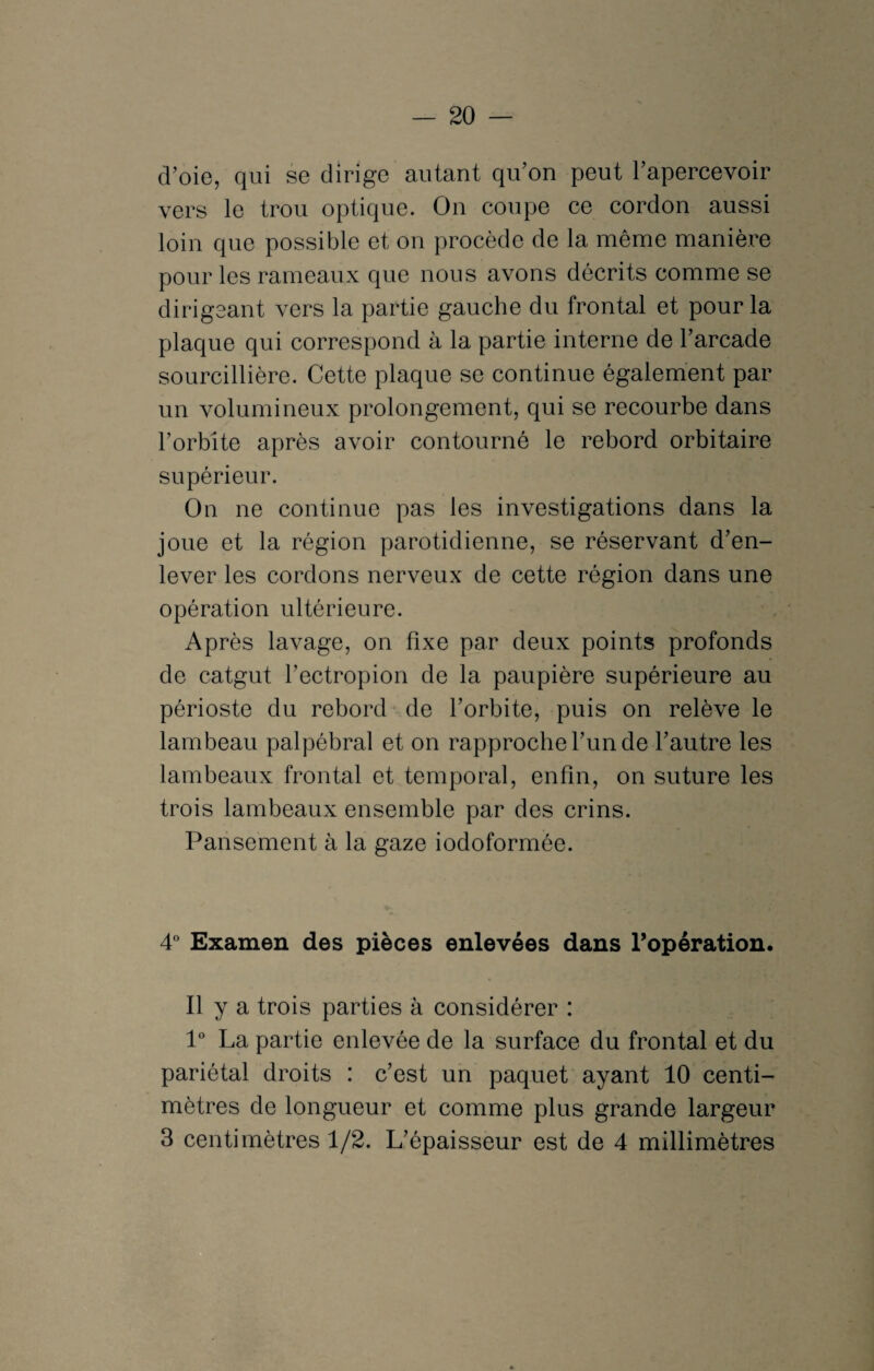 cVoie, qui se dirige autant qu’on peut l’apercevoir vers le trou optique. On coupe ce cordon aussi loin que possible et on procède de la même manière pour les rameaux que nous avons décrits comme se dirigeant vers la partie gauche du frontal et pour la plaque qui correspond à la partie interne de l’arcade sourcillière. Cette plaque se continue également par un volumineux prolongement, qui se recourbe dans l’orbite après avoir contourné le rebord orbitaire supérieur. On ne continue pas les investigations dans la joue et la région parotidienne, se réservant d’en¬ lever les cordons nerveux de cette région dans une opération ultérieure. Après lavage, on fixe par deux points profonds de catgut l’ectropion de la paupière supérieure au périoste du rebord de l’orbite, puis on relève le lambeau palpébral et on rapproche l’un de l’autre les lambeaux frontal et temporal, enfin, on suture les trois lambeaux ensemble par des crins. Pansement à la gaze iodoformée. 4° Examen des pièces enlevées dans l’opération. Il y a trois parties à considérer : 1° La partie enlevée de la surface du frontal et du pariétal droits : c’est un paquet ayant 10 centi¬ mètres de longueur et comme plus grande largeur 3 centimètres 1/2. L’épaisseur est de 4 millimètres