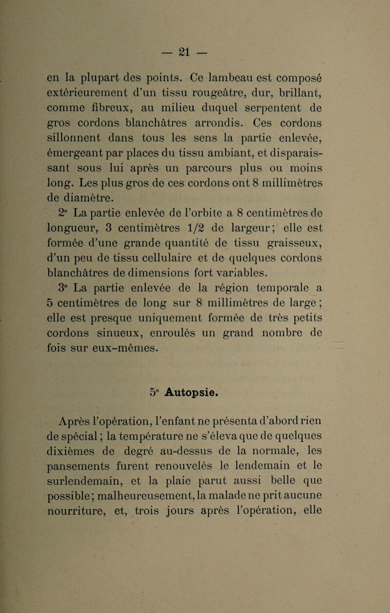 en la plupart des points. Ce lambeau est composé extérieurement d’un tissu rougeâtre, dur, brillant, comme fibreux, au milieu duquel serpentent de gros cordons blanchâtres arrondis. Ces cordons sillonnent dans tous les sens la partie enlevée, émergeant par places du tissu ambiant, et disparais¬ sant sous lui après un parcours plus ou moins long. Les plus gros de ces cordons ont 8 millimètres de diamètre. 2° La partie enlevée de l’orbite a 8 centimètres de longueur, 3 centimètres 1/2 de largeur; elle est formée d’une grande quantité de tissu graisseux, d’un peu de tissu cellulaire et de quelques cordons blanchâtres de dimensions fort variables. 3° La partie enlevée de la région temporale a 5 centimètres de long sur 8 millimètres de large ; elle est presque uniquement formée de très petits cordons sinueux, enroulés un grand nombre de fois sur eux-mêmes. 5° Autopsie. Après l’opération, l’enfant ne présenta d’abord rien de spécial ; la température ne s’éleva que de quelques dixièmes de degré au-dessus de la normale, les pansements furent renouvelés le lendemain et le surlendemain, et la plaie parut aussi belle que possible ; malheureusement, la malade ne prit aucune nourriture, et, trois jours après l’opération, elle