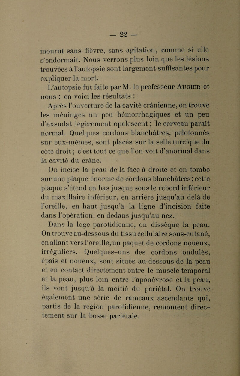 mourut sans fièvre, sans agitation, comme si elle s’endormait. Nous verrons plus loin que les lésions trouvées à l’autopsie sont largement suffisantes pour expliquer la mort. L’autopsie fut faite par M. le professeur Augier et nous : en voici les résultats : Après l’ouverture de la cavité crânienne, on trouve les méninges un peu hémorrhagiques et un peu d’exsudat légèrement opalescent ; le cerveau paraît normal. Quelques cordons blanchâtres, pelotonnés sur eux-mêmes, sont placés sur la selle turcique du côté droit ; c’est tout ce que l’on voit d’anormal dans la cavité du crâne. On incise la peau de la face à droite et on tombe sur une plaque énorme de cordons blanchâtres ; cette plaque s’étend en bas jusque sous le rebord inférieur du maxillaire inférieur, en arrière jusqu’au delà de l’oreille, en haut jusqu’à la ligne d’incision faite dans l’opération, en dedans jusqu’au nez. Dans la loge parotidienne, on dissèque la peau. On trouve au-dessous du tissu cellulaire sous-cutané, en allant vers l’oreille, un paquet de cordons noueux, irréguliers. Quelques-uns des cordons ondulés, épais et noueux, sont situés au-dessous de la peau et en contact directement entre le muscle temporal et la peau, plus loin entre l’aponévrose et la peau, ils vont jusqu’à la moitié du pariétal. On trouve également une série de rameaux ascendants qui, partis de la région parotidienne, remontent direc¬ tement sur la bosse pariétale.